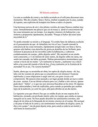Mi historia comienza
La cena se acababa de comer y me había acostado en el sofá para descansar unos
momentos. Mis dos criados, Sena y Serva, estaban ocupados por la casa, cuando
de repente, una explosión de trompeta nos llama a todos a la puerta.
Una hermosa carroza de oro y dos pilotos vestidos de ropas blancas estaban muy
cerca. Inmediatamente me pareció que caí en trance y perdí el conocimiento de
las cosas terrenales por un tiempo. Los ángeles vinieron a la habitación y me
instaron a prepararme rápidamente, diciendo: "Porque el Señor del reino tiene
necesidad de ti."
Yo podía entender su misión y el lenguaje. Yo estaba lleno de alabanza exultante
en el pensamiento de que de inmediato me iría a Casa. Cuando reanudé la
conciencia de las cosas terrenales, rápidamente arreglé todo con Sena y Serva,
quienes sólo habían visto destellos de gloria en destellos de luz brillante, pero
sintieron la presencia de los invisibles sobre la habitación, y cubrieron
cuidadosamente mi cuerpo, ¿debo dejarlos atrás?. Me encontré en un estado
semi-consciente, y vi un número de seres santos, de ángeles sobre mi cama, me
sentía tan cansado, me había acostado. Habían pensamientos momentáneos que
venían a través de mi mente: "¿Es realmente la muerte ¿ realmente voy a decir
adiós a las cosas del mundo el día de hoy ¿Estoy realmente en la frontera de la
eternidad? Si es así, !!la victoria bendita!!"
Sentía, ahora que se arrastraba mi alma, los raptos de alegría eterna - oh, luz,
tales son las visiones de gloria que se concedieron a mí entonces! Esencias
espirituales y cosas empezaron a surgir ante mí, con gran viveza a mi
comprensión. Me parecía estar pasando a un lugar grande donde un nuevo orden
de cosas existen. Con un último esfuerzo para ver y hablar a mis siervos, apenas
pude decir: "Adiós", y vi que sus ojos ansiosos buscaban en los míos. Oí algunas
frases entrecortadas y traté de explicarles, pero cuando yo pensaba que estaban
lejos de la audición, yo cerré los ojos, sólo para abrirlos en un día eterno.
La siguiente cosa que observé fue que yo estaba de pie en una esquina de la
habitación, mirando con profundo interés sobre mi cuerpo, que estaba en reposo
tranquilo en la cama. No bien puedo describir los sentimientos extraños, aún
alegre de mi alma en la búsqueda de mí mismo, puestos en el cuerpo. Me acerqué
y me puse al lado de la cama y con sentimientos mezclados de alegría y pena, le
dije a mi cuerpo ", me da pena dejarte atrás, pero usted es todavía un mortal y
será hasta la resurrección".
 