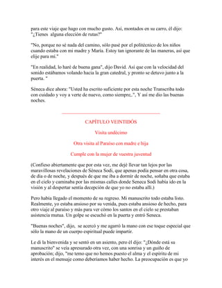 para este viaje que hago con mucho gusto. Así, montados en su carro, él dijo:
"¿Tienes alguna elección de rutas?"
"No, porque no sé nada del camino, sólo pasé por el politécnico de los niños
cuando estaba con mi madre y María. Estoy tan ignorante de las maneras, así que
elije para mí."
"En realidad, lo haré de buena gana", dijo David. Así que con la velocidad del
sonido estábamos volando hacia la gran catedral, y pronto se detuvo junto a la
puerta. "
Séneca dice ahora: "Usted ha escrito suficiente por esta noche Transcriba todo
con cuidado y voy a verte de nuevo, como siempre,.", Y así me dio las buenas
noches.
________________________________________
CAPÍTULO VEINTIDÓS
Visita undécimo
Otra visita al Paraíso con madre e hija
Cumple con la mujer de vuestra juventud
(Confieso abiertamente que por esta vez, me dejé llevar tan lejos por las
maravillosas revelaciones de Séneca Sodi, que apenas podía pensar en otra cosa,
de día o de noche, y después de que me iba a dormir de noche, soñaba que estaba
en el cielo y caminaba por las mismas calles donde Seneca Sodi había ido en la
visión y al despertar sentía decepción de que yo no estaba allí.)
Pero había llegado el momento de su regreso. Mi manuscrito todo estaba listo.
Realmente, yo estaba ansioso por su venida, pues estaba ansioso de hecho, para
otro viaje al paraíso y más para ver cómo los santos en el cielo se prestaban
asistencia mutua. Un golpe se escuchó en la puerta y entró Seneca.
"Buenas noches", dijo, se acercó y me agarró la mano con ese toque especial que
sólo la mano de un cuerpo espiritual puede impartir.
Le di la bienvenida y se sentó en un asiento, pero él dijo: "¿Dónde está su
manuscrito" se veía apresurado otra vez, con una sonrisa y un guiño de
aprobación; dijo, "me temo que no hemos puesto el alma y el espíritu de mi
interés en el mensaje como deberíamos haber hecho. La preocupación es que yo
 