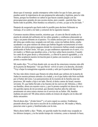 deseo que el mensaje pueda estamparse sobre todos los que lo lean, para que
puedan sentir la importancia de una preparación adecuada y legítima, para la vida
futura, porque los hombres no saben lo que hacen cuando juegan con las
preocupaciones grandes de una escena eterna, pero cuando , querido hijo, han
hecho todo lo posible, Dios bendice su esfuerzo y el mío, ya que se ha enviado. "
Después de asegurarle que haría todo lo posible para declarar fielmente su
mensaje, él se sentó a mi lado y comenzó de la siguiente manera:
Cerramos nuestra última reunión, mientras que el carro de David estaba en la
puerta de entrada del anfiteatro de los niños grandes y estábamos planeando un
viaje a un punto distante en el paraíso. Yo estaba ansioso por ver a mi compañera
del alma que estaba muy ocupado con mil más, como me habían dicho, estaba
ayudando a un gran número de almas que habían llegado recientemente al reino
celestial, de ciertos países paganos donde los misioneros habían estado ocupados
predicando al Señor Jesús. Así que, ya que estábamos esperando en el carro, vi a
mi madre y a María que pasaban cerca, y les hice señas hacia nosotros. Cuando
les conté de mi gran deseo y ofrecimiento, y a David le pareció agradable, y a la
vez ellas aceptaron nuestra invitación para ir juntas con nosotros y se sentaron
pronto a nuestro lado.
Mi madre dijo: "Yo sé bien donde está, en una de las estaciones remotas más allá
de la puerta de Benjamín." Así que David volvió el carro a la derecha, diciendo:
"Voy a bajar la nonagésima segunda avenida y salir por la puerta de Benjamín."
No hay más dulce éxtasis que llenara mi alma desde que salimos de la puerta de
Judea en nuestra primera entrada a la ciudad, y en el que había sido bien recibido
por el Señor del reino. Los pensamientos de la reunión de la familia eran tan
preciosos. Mi madre e hija a mi lado. David, el dulce cantor de Israel, nuestro
sirviente. Él, que había llevado a las huestes de los siervos del Altísimo, y libró
sus batallas, ahora era nuestro siervo, y por lo pronto cumpliré mi deseo de ver a
mi querida esposa de mi juventud, que durante muchos años ha sido tan
prominente en estos reinos eternos en el servicio de su Señor. Oh, bendita
mañana era para mí! Mi alma entera estaba en éxtasis de alegría con la idea del
dulce encuentro.
David ahora dijo: "¿Están listos?" y el carro siguió su camino. Estábamos
pasando ahora por una nueva sección de la ciudad para mí. Mi madre y María,
parecían estar a gusto y familiarizadas con la ruta.
María ahora habló y dijo: "Padre, mi querida madre ha estado muy ocupada en
los últimos tiempos, y no ha tenido tiempo de visitarme, como a menudo lo hace,
 