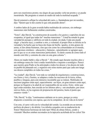 pero nos reuniremos pronto; me alegro de que puedas verla tan pronto y yo pueda
mostrártela. Me pregunto si estará en medio de toda la multitud ocupada. "
David comenzó a aflojar la velocidad del carro, y, llamándome por mi nombre,
dijo: "Quiero que te des cuenta lo que está pasando ahora".
A ambos lados de la gran avenida había multitudes de curiosos, sin embargo
mansiones más bellamente estaban construidas.
"Estos", dijo David, "se construyeron de acuerdo a los gustos y caprichos de sus
ocupantes, al igual que todas las" muchas mansiones ". Usted ha notado la gran
variedad de paisajes y edificios en toda la ciudad, sin duda. Cada uno puede
elegir y hacerla suya, y cambiar a otro, a voluntad; el propio Dios se deleita en la
variedad y ha hecho que no haya dos hojas de hierba iguales, ni dos granos de
arena, ni dos almas humanas, sino que son como las comunidades en el mundo,
con opciones similares - educación y fantasías , naturalmente se agrupan aquí,
por lo que se ve en estas mansiones particulares. Te darás cuenta de cómo todo el
mundo está feliz y contento de estar en esta gran colonia ".
Ahora mi madre habló y dijo a David: ". He estado aquí durante muchos años y
sin embargo nunca he visto a nadie insatisfecho o inquieto o nostálgico. Parece
que nuestro gran Padre se ha anticipado a todos los deseos y los deseos de todo
su pueblo ha planeado así; y organizó este reino eterno para que cada uno tenga
sus deseos cumplidos en todas las cosas. "
"La ciudad", dijo David, "con toda su variedad de arquitectura y construcciones,
sus frutos y ríos y fuentes, se adaptan a todas las naciones de la tierra, tribus,
pueblos y lenguas, para este números incontable que se reúnen. Multitudes de
naciones paganas están aquí, especialmente sus hijos, en gran número están aquí,
porque no llegaron a la edad de ser responsables de sus actos. Estos miles que
aquí están reunidos, han crecido en los últimos años y son enseñados, por estos
siervos fieles, en las regiones de preparación del paraíso, hasta el punto que
estamos viendo ".
"Oh, David," le dije, "continuemos adelante en tu carro, porque yo estoy
dispuesto a reunirme con esposa, que era la compañera de mi vida en la tierra"
Con esto, el carro voló con la velocidad del sonido. La avenida era un terreno
perfecto de placer y de deleite. Los árboles cargados con su maduración de
frutos! Mansiones hermosas de todo tipo! Miles de almas felices, yendo y
viniendo! Muchos estaban recostados en la tapicería acolchada de los cielos! Sin
 