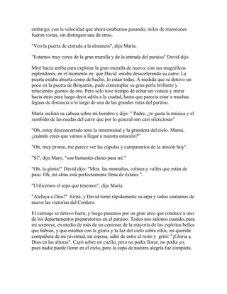 embargo, con la velocidad que ahora estábamos pasando, miles de mansiones
fueron vistas, sin distinguir una de otras.
"Veo la puerta de entrada a la distancia", dijo María.
"Estamos muy cerca de la gran muralla y de la entrada del paraíso" David dijo.
Miré hacia arriba para explorar la gran muralla de nuevo, con sus magníficos
esplendores, en el momento en que David estaba desacelerando su carro. La
puerta estaba abierta como de hecho, lo están todas. A medida que se detuvo un
poco en la puerta de Benjamín, pude contemplar su gran perla brillante y
relucientes goznes de oro. Pero sólo tuve tiempo de echar un vistazo y mirar
hacia atrás para luego decir adiós a la ciudad, hasta que parecía estar a muchas
leguas de distancia a lo largo de una de las grandes rutas del paraíso.
María inclinó su cabeza sobre mi hombro y dijo: " Padre, ¿te gusta la música y el
zumbido de las ruedas del carro que por lo general son casi silenciosas"
"Oh, estoy desconcertado ante la inmensidad y la grandeza del cielo. Mamá,
¿cuándo crees que vamos a llegar a nuestra estación?"
"Oh, muy pronto, me parece ver las cúpulas y campanarios de la misión hoy".
"Sí", dijo Mary, "son bastantes claras para mí."
"Oh, la gloria!" David dijo: "Mira las montañas, colinas y valles que están de
paso. Oh, mi alma está perfectamente llena de éxtasis ".
"Utilicemos el arpa que tenemos", dijo María.
"Aleluya a Dios!" -Grité, y David tomó rápidamente su arpa y todos cantamos de
nuevo las victorias del Cordero.
El carruaje se detuvo fuera, y luego pasamos por un gran arco que conduce a uno
de los departamentos preparatorios en el paraíso. Todos nos salimos cuando, para
mi sorpresa, en medio de más de un centenar de la mayoría de los espíritus bellos
que habían, y que estaban con la gloria y la luz del cielo sobre ellos, mi querida
compañera de mi juventud, mi esposa, saltó de entre el resto y gritó: "¡Gloria a
Dios en las alturas". Cayó sobre mi cuello, pero no podía llorar, no podía yo,
pues nadie puede llorar en el cielo, pero la copa de nuestra alegría fue completa.
 