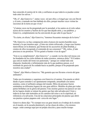 han conocido el camino de la vida y confiamos en que todavía se puedan contar
todo entre los salvos. "
"Oh, sí", dijo Genevive ", tantas veces oré por ellos y el ángel que ven con David
y el resto, a menudo me han hablado de ellos, porque muchas veces visitan las
secciones de la tierra en que viven."
"¡Cuántas veces me he preguntado por la ansiedad, si los santos en el cielo saben
acerca de los asuntos y hechos de los que han dejado atrás, y sus palabras, y
Genevive, completamente me ha convencido de que sabe lo que hacen."
"Es cierto, en efecto," dijo Genevive, "tenemos frecuentes mensajes de la tierra."
"Oh, Genevive, no hay comparación entre el precio de nuestra humilde mesa
terrenal y lo que tenemos aquí. ¿Cómo me siento refrescado, y luego esas fuentes
maravillosas en la distancia, que brotan de los accesorios de plata bruñida, y
cientos de ellos recogiendo el contenido de sus corazones! " Oh, cielos, ¡Cuán
preciosa es esa promesa: "Él los guiará a fuentes vivas de agua!"
"Este es su cumplimiento", dijo Genevive ", y cuando ves las diez mil mesas con
las bondades de los cielos delante de todos nosotros, entonces dirás:" El Cordero
que está en medio del trono nos pastoreará, " porque en verdad todo está
dispuesto, bendecido e infinitamente más de lo que pudimos pensar, es el
resultado de gracia de Su cuidado hacia su pueblo, porque él ha preparado para
nosotros una ciudad ".
"Ahora", dijo María a Genevive: "Me gustaría que nos llevaras a través del gran
anfiteatro".
Todos nos levantamos y seguimos con Genevive el camino. Una puerta se abrió
desde el gran comedor a un apartamento estupendo, amueblado con tantos
asientos, como el anfiteatro antiguo del mundo. Miles de personas fueron
sentándose en diferentes lugares de este gran edificio. Muebles de plata por todas
partes brillaban con la gloria del paraíso. Este enorme granizo me pareció ser uno
de los lugares donde se reúnen las gentes que han sido salvados por Cristo y
todavía no han sido instruidos en los caminos del reino o en lo espiritual, en
referencia a la salvación. Una de las estaciones principales de paraíso que abrió
sus puertas a países paganos está cerca de este lugar ".
Genevive ahora dijo: "Yo siempre tuve un gran interés en el trabajo de la misión
en el mundo, en la escuela dominical y en las clases de niños, y los mismos
rasgos están conmigo aquí por mi propia elección y paso mucho tiempo
 