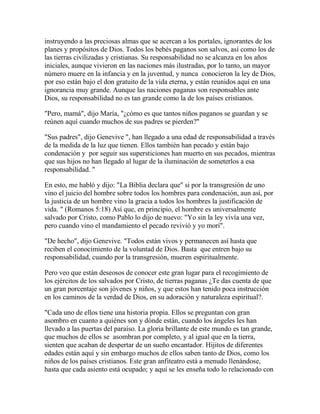 instruyendo a las preciosas almas que se acercan a los portales, ignorantes de los
planes y propósitos de Dios. Todos los bebés paganos son salvos, así como los de
las tierras civilizadas y cristianas. Su responsabilidad no se alcanza en los años
iniciales, aunque vivieron en las naciones más ilustradas, por lo tanto, un mayor
número muere en la infancia y en la juventud, y nunca conocieron la ley de Dios,
por eso están bajo el don gratuito de la vida eterna, y están reunidos aquí en una
ignorancia muy grande. Aunque las naciones paganas son responsables ante
Dios, su responsabilidad no es tan grande como la de los países cristianos.
"Pero, mamá", dijo María, "¿cómo es que tantos niños paganos se guardan y se
reúnen aquí cuando muchos de sus padres se pierden?"
"Sus padres", dijo Genevive ", han llegado a una edad de responsabilidad a través
de la medida de la luz que tienen. Ellos también han pecado y están bajo
condenación y por seguir sus supersticiones han muerto en sus pecados, mientras
que sus hijos no han llegado al lugar de la iluminación de someterlos a esa
responsabilidad. "
En esto, me habló y dijo: "La Biblia declara que" si por la transgresión de uno
vino el juicio del hombre sobre todos los hombres para condenación, aun así, por
la justicia de un hombre vino la gracia a todos los hombres la justificación de
vida. " (Romanos 5:18) Así que, en principio, el hombre es universalmente
salvado por Cristo, como Pablo lo dijo de nuevo: "Yo sin la ley vivía una vez,
pero cuando vino el mandamiento el pecado revivió y yo morí".
"De hecho", dijo Genevive. "Todos están vivos y permanecen así hasta que
reciben el conocimiento de la voluntad de Dios. Basta que entren bajo su
responsabilidad, cuando por la transgresión, mueren espiritualmente.
Pero veo que están deseosos de conocer este gran lugar para el recogimiento de
los ejércitos de los salvados por Cristo, de tierras paganas ¿Te das cuenta de que
un gran porcentaje son jóvenes y niños, y que estos han tenido poca instrucción
en los caminos de la verdad de Dios, en su adoración y naturaleza espiritual?.
"Cada uno de ellos tiene una historia propia. Ellos se preguntan con gran
asombro en cuanto a quiénes son y dónde están, cuando los ángeles les han
llevado a las puertas del paraíso. La gloria brillante de este mundo es tan grande,
que muchos de ellos se asombran por completo, y al igual que en la tierra,
sienten que acaban de despertar de un sueño encantador. Hijitos de diferentes
edades están aquí y sin embargo muchos de ellos saben tanto de Dios, como los
niños de los países cristianos. Este gran anfiteatro está a menudo llenándose,
hasta que cada asiento está ocupado; y aquí se les enseña todo lo relacionado con
 