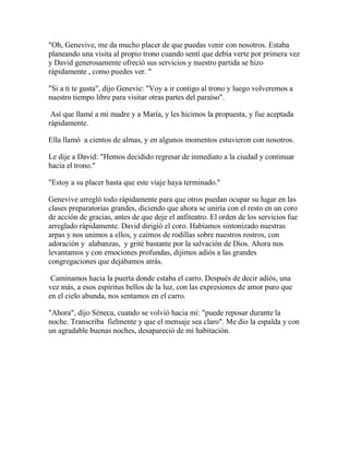 "Oh, Genevive, me da mucho placer de que puedas venir con nosotros. Estaba
planeando una visita al propio trono cuando sentí que debía verte por primera vez
y David generosamente ofreció sus servicios y nuestro partida se hizo
rápidamente , como puedes ver. "
"Si a ti te gusta", dijo Genevie: "Voy a ir contigo al trono y luego volveremos a
nuestro tiempo libre para visitar otras partes del paraíso".
Así que llamé a mi madre y a María, y les hicimos la propuesta, y fue aceptada
rápidamente.
Ella llamó a cientos de almas, y en algunos momentos estuvieron con nosotros.
Le dije a David: "Hemos decidido regresar de inmediato a la ciudad y continuar
hacia el trono."
"Estoy a su placer hasta que este viaje haya terminado."
Genevive arregló todo rápidamente para que otros puedan ocupar su lugar en las
clases preparatorias grandes, diciendo que ahora se uniría con el resto en un coro
de acción de gracias, antes de que deje el anfiteatro. El orden de los servicios fue
arreglado rápidamente. David dirigió el coro. Habíamos sintonizado nuestras
arpas y nos unimos a ellos, y caímos de rodillas sobre nuestros rostros, con
adoración y alabanzas, y grité bastante por la salvación de Dios. Ahora nos
levantamos y con emociones profundas, dijimos adiós a las grandes
congregaciones que dejábamos atrás.
Caminamos hacia la puerta donde estaba el carro. Después de decir adiós, una
vez más, a esos espíritus bellos de la luz, con las expresiones de amor puro que
en el cielo abunda, nos sentamos en el carro.
"Ahora", dijo Séneca, cuando se volvió hacia mí: "puede reposar durante la
noche. Transcriba fielmente y que el mensaje sea claro". Me dio la espalda y con
un agradable buenas noches, desapareció de mi habitación.
 