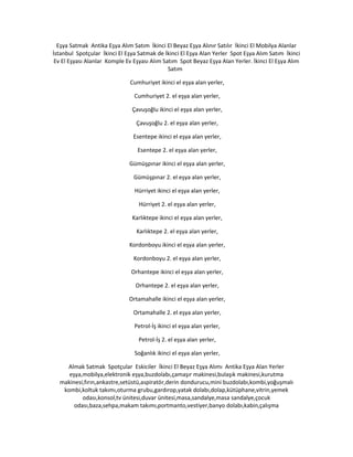 Eşya Satmak Antika Eşya Alım Satım İkinci El Beyaz Eşya Alınır Satılır İkinci El Mobilya Alanlar
İstanbul Spotçular İkinci El Eşya Satmak de İkinci El Eşya Alan Yerler Spot Eşya Alım Satım İkinci
Ev El Eşyası Alanlar Komple Ev Eşyası Alım Satım Spot Beyaz Eşya Alan Yerler. İkinci El Eşya Alım
Satım
Cumhuriyet ikinci el eşya alan yerler,
Cumhuriyet 2. el eşya alan yerler,
Çavuşoğlu ikinci el eşya alan yerler,
Çavuşoğlu 2. el eşya alan yerler,
Esentepe ikinci el eşya alan yerler,
Esentepe 2. el eşya alan yerler,
Gümüşpınar ikinci el eşya alan yerler,
Gümüşpınar 2. el eşya alan yerler,
Hürriyet ikinci el eşya alan yerler,
Hürriyet 2. el eşya alan yerler,
Karlıktepe ikinci el eşya alan yerler,
Karlıktepe 2. el eşya alan yerler,
Kordonboyu ikinci el eşya alan yerler,
Kordonboyu 2. el eşya alan yerler,
Orhantepe ikinci el eşya alan yerler,
Orhantepe 2. el eşya alan yerler,
Ortamahalle ikinci el eşya alan yerler,
Ortamahalle 2. el eşya alan yerler,
Petrol-İş ikinci el eşya alan yerler,
Petrol-İş 2. el eşya alan yerler,
Soğanlık ikinci el eşya alan yerler,
Almak Satmak Spotçular Eskiciler İkinci El Beyaz Eşya Alımı Antika Eşya Alan Yerler
eşya,mobilya,elektronik eşya,buzdolabı,çamaşır makinesi,bulaşık makinesi,kurutma
makinesi,fırın,ankastre,setüstü,aspiratör,derin dondurucu,mini buzdolabı,kombi,yoğuşmalı
kombi,koltuk takımı,oturma grubu,gardırop,yatak dolabı,dolap,kütüphane,vitrin,yemek
odası,konsol,tv ünitesi,duvar ünitesi,masa,sandalye,masa sandalye,çocuk
odası,baza,sehpa,makam takımı,portmanto,vestiyer,banyo dolabı,kabin,çalışma
 