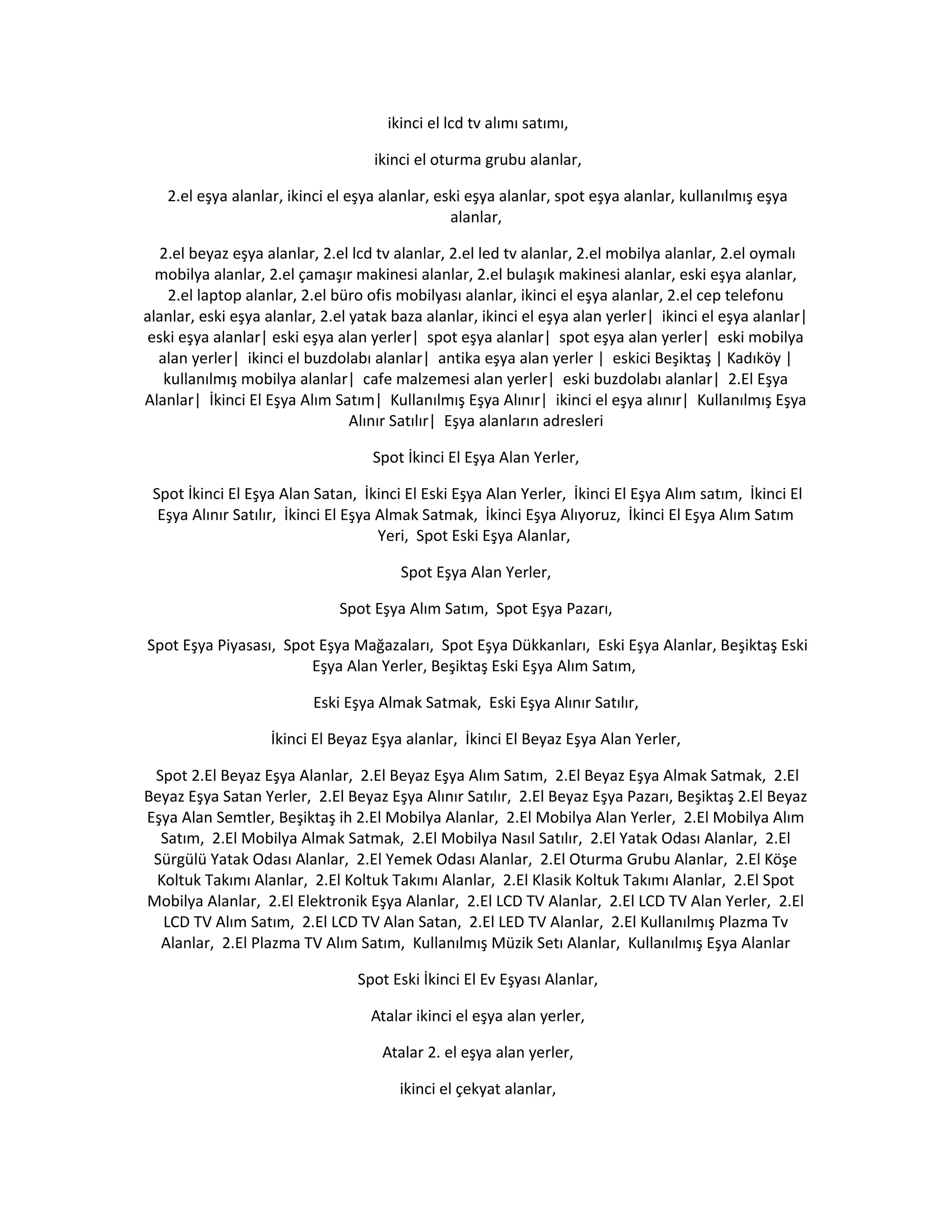 ikinci el lcd tv alımı satımı,
ikinci el oturma grubu alanlar,
2.el eşya alanlar, ikinci el eşya alanlar, eski eşya alanlar, spot eşya alanlar, kullanılmış eşya
alanlar,
2.el beyaz eşya alanlar, 2.el lcd tv alanlar, 2.el led tv alanlar, 2.el mobilya alanlar, 2.el oymalı
mobilya alanlar, 2.el çamaşır makinesi alanlar, 2.el bulaşık makinesi alanlar, eski eşya alanlar,
2.el laptop alanlar, 2.el büro ofis mobilyası alanlar, ikinci el eşya alanlar, 2.el cep telefonu
alanlar, eski eşya alanlar, 2.el yatak baza alanlar, ikinci el eşya alan yerler| ikinci el eşya alanlar|
eski eşya alanlar| eski eşya alan yerler| spot eşya alanlar| spot eşya alan yerler| eski mobilya
alan yerler| ikinci el buzdolabı alanlar| antika eşya alan yerler | eskici Beşiktaş | Kadıköy |
kullanılmış mobilya alanlar| cafe malzemesi alan yerler| eski buzdolabı alanlar| 2.El Eşya
Alanlar| İkinci El Eşya Alım Satım| Kullanılmış Eşya Alınır| ikinci el eşya alınır| Kullanılmış Eşya
Alınır Satılır| Eşya alanların adresleri
Spot İkinci El Eşya Alan Yerler,
Spot İkinci El Eşya Alan Satan, İkinci El Eski Eşya Alan Yerler, İkinci El Eşya Alım satım, İkinci El
Eşya Alınır Satılır, İkinci El Eşya Almak Satmak, İkinci Eşya Alıyoruz, İkinci El Eşya Alım Satım
Yeri, Spot Eski Eşya Alanlar,
Spot Eşya Alan Yerler,
Spot Eşya Alım Satım, Spot Eşya Pazarı,
Spot Eşya Piyasası, Spot Eşya Mağazaları, Spot Eşya Dükkanları, Eski Eşya Alanlar, Beşiktaş Eski
Eşya Alan Yerler, Beşiktaş Eski Eşya Alım Satım,
Eski Eşya Almak Satmak, Eski Eşya Alınır Satılır,
İkinci El Beyaz Eşya alanlar, İkinci El Beyaz Eşya Alan Yerler,
Spot 2.El Beyaz Eşya Alanlar, 2.El Beyaz Eşya Alım Satım, 2.El Beyaz Eşya Almak Satmak, 2.El
Beyaz Eşya Satan Yerler, 2.El Beyaz Eşya Alınır Satılır, 2.El Beyaz Eşya Pazarı, Beşiktaş 2.El Beyaz
Eşya Alan Semtler, Beşiktaş ih 2.El Mobilya Alanlar, 2.El Mobilya Alan Yerler, 2.El Mobilya Alım
Satım, 2.El Mobilya Almak Satmak, 2.El Mobilya Nasıl Satılır, 2.El Yatak Odası Alanlar, 2.El
Sürgülü Yatak Odası Alanlar, 2.El Yemek Odası Alanlar, 2.El Oturma Grubu Alanlar, 2.El Köşe
Koltuk Takımı Alanlar, 2.El Koltuk Takımı Alanlar, 2.El Klasik Koltuk Takımı Alanlar, 2.El Spot
Mobilya Alanlar, 2.El Elektronik Eşya Alanlar, 2.El LCD TV Alanlar, 2.El LCD TV Alan Yerler, 2.El
LCD TV Alım Satım, 2.El LCD TV Alan Satan, 2.El LED TV Alanlar, 2.El Kullanılmış Plazma Tv
Alanlar, 2.El Plazma TV Alım Satım, Kullanılmış Müzik Setı Alanlar, Kullanılmış Eşya Alanlar
Spot Eski İkinci El Ev Eşyası Alanlar,
Atalar ikinci el eşya alan yerler,
Atalar 2. el eşya alan yerler,
ikinci el çekyat alanlar,
 