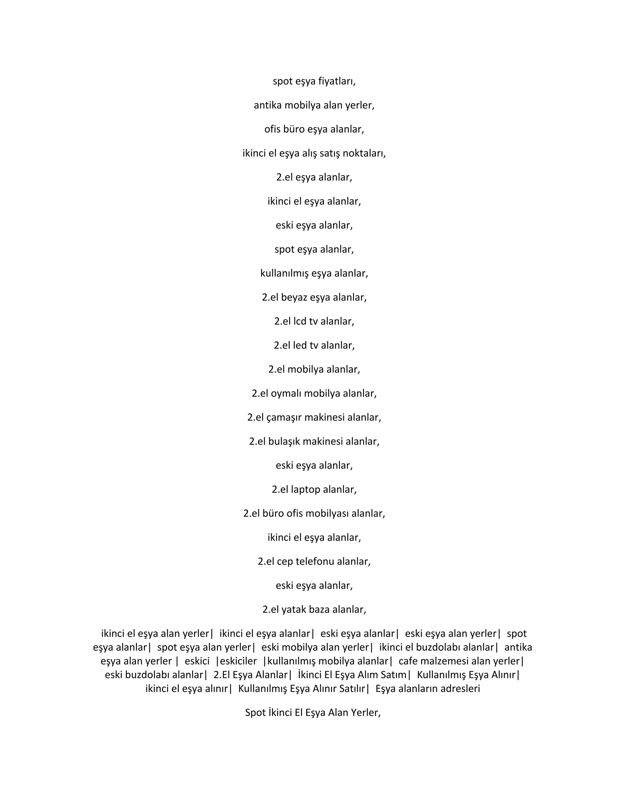 spot eşya fiyatları,
antika mobilya alan yerler,
ofis büro eşya alanlar,
ikinci el eşya alış satış noktaları,
2.el eşya alanlar,
ikinci el eşya alanlar,
eski eşya alanlar,
spot eşya alanlar,
kullanılmış eşya alanlar,
2.el beyaz eşya alanlar,
2.el lcd tv alanlar,
2.el led tv alanlar,
2.el mobilya alanlar,
2.el oymalı mobilya alanlar,
2.el çamaşır makinesi alanlar,
2.el bulaşık makinesi alanlar,
eski eşya alanlar,
2.el laptop alanlar,
2.el büro ofis mobilyası alanlar,
ikinci el eşya alanlar,
2.el cep telefonu alanlar,
eski eşya alanlar,
2.el yatak baza alanlar,
ikinci el eşya alan yerler| ikinci el eşya alanlar| eski eşya alanlar| eski eşya alan yerler| spot
eşya alanlar| spot eşya alan yerler| eski mobilya alan yerler| ikinci el buzdolabı alanlar| antika
eşya alan yerler | eskici |eskiciler |kullanılmış mobilya alanlar| cafe malzemesi alan yerler|
eski buzdolabı alanlar| 2.El Eşya Alanlar| İkinci El Eşya Alım Satım| Kullanılmış Eşya Alınır|
ikinci el eşya alınır| Kullanılmış Eşya Alınır Satılır| Eşya alanların adresleri
Spot İkinci El Eşya Alan Yerler,
 