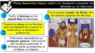Ποιους δραματικούς στόχους νομίζετε ότι εξυπηρετεί η συνομιλία του
Μενέλαου με τη Γερόντισσα;
Τονίζει τη δυστυχία και την
τραγική θέση του Μενέλαου.
Προκαλείται οίκτος για τον Μενέλαο,
αφού αντιπαραβάλλεται η τωρινή του
κατάσταση με το προηγούμενο
μεγαλείο του.
Γίνεται φανερή η ύπαρξη της Ελένης, κάτι
που προκαλεί αμηχανία στον Μενέλαο1
2
Ο Μενέλαος παρουσιάζεται ως
αντιηρωικό πρόσωπο. Ταπεινώνεται
από την άξεστη γερόντισσα. Ο
Μενέλαος ξεσπά, μη μπορώντας να
αντιδράσει, σε κλάματα.
4
3
 