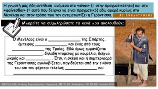 Η γνωστή μας ήδη αντίθεση ανάμεσα στο «είναι» (= στην πραγματικότητα) και στο
«φαίνεσθαι» (= αυτό που δείχνει να είναι πραγματικό) εδώ αφορά κυρίως στο
Μενέλαο και στον τρόπο που τον αντιμετωπίζει η Γερόντισσα.
Μπορείτε να συμπληρώσετε τα κενά που ακολουθούν;
ΜΕΝΕΛΑΟΣ: Αντώνης Καφετζόπουλος. Παραγωγή: ΔΗ.ΠΕ.ΘΕ. Καλαμάτας - ΔΗ.ΠΕ.ΘΕ. Αγρινίου 2013
Ο Μενέλαος είναι ο _____________ της Σπάρτης,
έμπειρος _____________ και ένας από τους
_____________ της Τροίας. Εδώ όμως εμφανίζεται
______________, δηλαδή ντυμένος με κουρέλια, δείχνει
μικρός και __________ . Έτσι, η σκέψη και η συμπεριφορά
της Γερόντισσας εγκλωβίζεται, παγιδεύεται από την εικόνα
του και του φέρεται τελείως _____________ και
_____________________________________
 