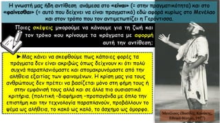 Ποιες σκέψεις μπορούμε να κάνουμε για τη ζωή και
τον τρόπο που κρίνουμε τα πράγματα με αφορμή
αυτή την αντίθεση;
►Μας κάνει να σκεφθούμε πως κάποιες φορές τα
πράγματα δεν είναι ακριβώς όπως δείχνουν κι ότι πολύ
συχνά παραπλανιόμαστε και απομακρυνόμαστε από την
αλήθεια εξαιτίας των φαινομένων. Η κρίση μας για τους
ανθρώπους δεν πρέπει να βασίζεται μόνο στη φήμη τους ή
στην εμφάνισή τους αλλά και σε άλλα πιο ουσιαστικά
κριτήρια. (πολιτική –διαφήμιση –προπαγάνδα με όπλο την
επιστήμη και την τεχνολογία παραπλανούν, προβάλλουν το
ψέμα ως αλήθεια, το κακό ως καλό, το άσχημο ως όμορφο.
Μενέλαος (Βασίλης Κανάκης,
Εθνικό θέατρο, 1977)
Η γνωστή μας ήδη αντίθεση ανάμεσα στο «είναι» (= στην πραγματικότητα) και στο
«φαίνεσθαι» (= αυτό που δείχνει να είναι πραγματικό) εδώ αφορά κυρίως στο Μενέλαο
και στον τρόπο που τον αντιμετωπίζει η Γερόντισσα.
 