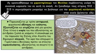 Ας προσπαθήσουμε να χαρακτηρίσουμε τον Μενέλαο λαμβάνοντας υπόψη τη
συνολική παρουσία του σε αυτή τη σκηνή. Αν ξαναδούμε τους στίχους 510 -
515 τι συμπεράσματα μπορούμε να βγάλουμε για την ψυχολογική κατάσταση
στην οποία βρίσκεται εδώ;
►Παρουσιάζεται με τρόπο αντιηρωικό,
ψυχολογικά αδύναμος και ευάλωτος.
Εξευτελίζεται και ατιμάζεται από μία γριούλα.
Είναι τέτοια η πικρία του που αδυνατώντας να
αντιδράσει ξεσπά σε κλάματα. Η αποκάλυψη για
την παρουσία της Ελένης στην Αίγυπτο του
δημιουργεί σύγχυση. Την ώρα που αποχωρεί η
Γερόντισσα ο Μενέλαος πρέπει να στέκεται
κεραυνόπληκτος, αδυνατώντας να σκεφτεί ή να
αντιδράσει.
 