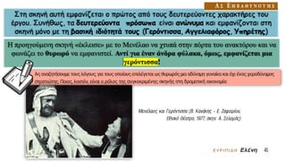 Στη σκηνή αυτή εμφανίζεται ο πρώτος από τους δευτερεύοντες χαρακτήρες του
έργου. Συνήθως, τα δευτερεύοντα πρόσωπα είναι ανώνυμα και εμφανίζονται στη
σκηνή μόνο με τη βασική ιδιότητά τους (Γερόντισσα, Αγγελιαφόρος, Υπηρέτης)
Η προηγούμενη σκηνή «έκλεισε» με το Μενέλαο να χτυπά στην πόρτα του ανακτόρου και να
φωνάζει το θυρωρό να εμφανιστεί. Αντί για έναν άνδρα φύλακα, όμως, εμφανίζεται μια
γερόντισσα!
 