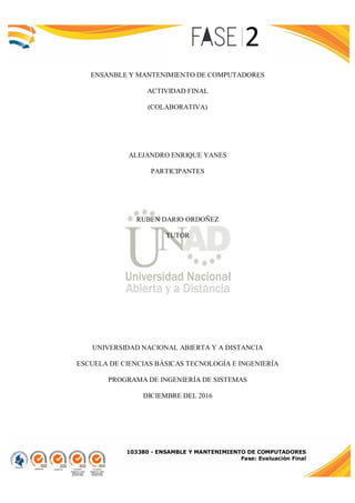 103380 - ENSAMBLE Y MANTENIMIENTO DE COMPUTADORES
Fase: Evaluación Final
ENSANBLE Y MANTENIMIENTO DE COMPUTADORES
ACTIVIDAD FINAL
(COLABORATIVA)
ALEJANDRO ENRIQUE YANES
PARTICIPANTES
RUBEN DARIO ORDOÑEZ
TUTOR
UNIVERSIDAD NACIONAL ABIERTA Y A DISTANCIA
ESCUELA DE CIENCIAS BÁSICAS TECNOLOGÍA E INGENIERÍA
PROGRAMA DE INGENIERÍA DE SISTEMAS
DICIEMBRE DEL 2016
 