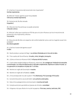 10
37. ¿Cuál es el mecanismo de transmisión más importante?
Gotitas respiratorias
38. Niño de 7 meses agente causal más probable
VSR (virus sincitial respiratorio)
39. Femenina de 28 años tatuada
Hepatitis C
40. Infección más frecuente que se puede presentar
Infección crónica
41. Niño de 5 años que es positivo en PCR de para virus de influenza cual es el mecanismo de
prevención más importante y efectivo
Vacunación
42. Masculino de 40 años con sospecha de la enfermedad de Lyme ¿cuál es el agente causal más
probable?
Borrelia burgdorferi
43. ¿Cuál es el vector del agente causal?
Ixodes
44.- Quién produce cuerpos de Negri. Las células infectadas por el virus de la rabia.
45.- Tres cuadros de Parainfluenza. Sinusitis, rinitis, faringitis, bronquitis.
46.- ¿Cómo se llama la influenza H1N1? Influenza AH1N1 humana.
47.- Cuatro datos epidemiológicos Influenza A, estacional: Se contagia por inhalación de aerosoles
contaminados. Los niños de edad escolar lo difunden ampliamente. Apareceen todo el mundo. La
recuperación se completa en el plazo de 7 a 10 días.
48.- Nombre en inglés del Sarampión: measles
49.- Nombre en Inglés de la Rubéola: rubella
50.- ¿Tres serotipos del virus de la polio?: PV1 (Mahoney),PV2 (Lansing) y PV3 (León)
51.- Características de la vacuna de Sabin: son poliovirus atenuados.
52.- Dato clínico patognomónico de Sarampión: manchas de Koplik
53.- Complicación de la parotiditis en jóvenes de 18 años: esterilidad
54.- 4 órganos más que afecte el virus de las paperas: Páncreas, ovarios, testículos, SNC.
 