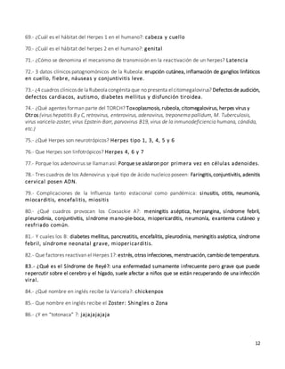 12
69.- ¿Cuál es el hábitat del Herpes 1 en el humano?: cabeza y cuello
70.- ¿Cuál es el hábitat del herpes 2 en el humano?: genital
71.- ¿Cómo se denomina el mecanismo de transmisión en la reactivación de un herpes? Latencia
72.- 3 datos clínicos patognomónicos de la Rubeola: erupción cutánea, inflamación de ganglios linfáticos
en cuello, fiebre, náuseas y conjuntivitis leve.
73.- ¿4 cuadros clínicosde la Rubeola congénita que no presenta el citomegalovirus? Defectos de audición,
defectos cardiacos, autismo, diabetes mellitus y disfunción tiroidea.
74.- ¿Qué agentes forman parte del TORCH? Toxoplasmosis, rubeola, citomegalovirus, herpes virus y
Otros (virus hepatitis B y C, retrovirus, enterovirus, adenovirus, treponema pallidum, M. Tuberculosis,
virus varicela-zoster, virus Epstein-Barr, parvovirus B19, virus de la inmunodeficiencia humana, cándida,
etc.)
75.- ¿Qué Herpes son neurotrópicos? Herpes tipo 1, 3, 4, 5 y 6
76.- Que Herpes son linfotrópicos? Herpes 4, 6 y 7
77.- Porque los adenovirus se llaman así: Porque se aislaron por primera vez en células adenoides.
78.- Tres cuadros de los Adenovirus y qué tipo de ácido nucleico poseen: Faringitis,conjuntivitis, adenitis
cervical posen ADN.
79.- Complicaciones de la Influenza tanto estacional como pandémica: sinusitis, otitis, neumonía,
miocarditis, encefalitis, miositis
80.- ¿Qué cuadros provocan los Coxsackie A?: meningitis aséptica, herpangina, síndrome febril,
pleurodinia, conjuntivitis, síndrome mano-pie-boca, miopericarditis, neumonía, exantema cutáneo y
resfriado común.
81.- Y cuales los B: diabetes mellitus, pancreatitis, encefalitis, pleurodinia, meningitis aséptica, síndrome
febril, síndrome neonatal grave, miopericarditis.
82.- Que factores reactivan el Herpes 1?: estrés, otras infecciones, menstruación, cambio de temperatura.
83.- ¿Qué es el Síndrome de Reyé?: una enfermedad sumamente infrecuente pero grave que puede
repercutir sobre el cerebro y el hígado, suele afectar a niños que se están recuperando de una infección
viral.
84.- ¿Qué nombre en inglés recibe la Varicela?: chickenpox
85.- Que nombre en inglés recibe el Zoster: Shingles o Zona
86.- ¿Y en “totonaca” ?: jajajajajaja
 