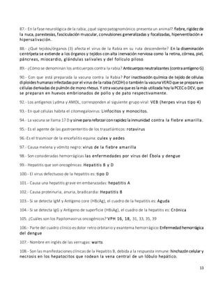 13
87.- En la fase neurológica de la rabia, ¿qué signo patognomónico presenta un animal?: fiebre, rigidez de
la nuca, parestesias, fasciculación muscular, convulsiones generalizadas y focalizadas, hiperventilación e
hipersalivación.
88.- ¿Qué tejidos/órganos (3) afecta el virus de la Rabia en su ruta descendente? En la diseminación
centrípeta se extiende a los órganos y tejidos con alta inervación nerviosa como la retina, córnea, piel,
páncreas, miocardio, glándulas salivales y del folículo piloso
89.- ¿Cómo se denominan los anticuerpos contra la rabia? Anticuerpos neutralizantes (contra antígeno G)
90.- Con que está preparada la vacuna contra la Rabia? Por inactivación química de tejido de células
diploides humanas infectadas por el virus de la rabia (VCDH)o también la vacuna VERO que se prepara en
células derivadas de pulmón de mono rhesus. Y otra vacuna que es la más utilizada hoy la PCEC o DEV, que
se preparan en huevos embrionados de pollo y de pato respectivamente.
92.- Los antígenos Lydma y AMOL, corresponden al siguiente grupo viral: VEB (herpes virus tipo 4)
93.- En qué células habita el citomegalovirus: Linfocitos y monocitos.
94.- La vacuna se llama 17 D y sirve para reforzar con rapidez la inmunidad contra la fiebre amarilla.
95.- Es el agente de las gastroenteritis de los trasatlánticos: rotavirus
96.-Es el trasmisor de la encefalitis equina: culex y aedes
97.- Causa melena y vómito negro: virus de la fiebre amarilla
98.- Son consideradas hemorrágicas las enfermedades por virus del Ébola y dengue
99.- Hepatitis que son oncogénicas: Hepatitis B y D
100.- El virus defectuoso de la hepatitis es: tipo D
101.- Causa una hepatitis grave en embarazadas: hepatitis A
102.- Causa proteinuria, anuria, bradicardia: Hepatitis B
103.- Si se detecta IgM y Antígeno core (HBcAg), el cuadro de la hepatitis es: Aguda
104.- Si se detecta IgG y Antígeno de superficie (HBsAg), el cuadro de la hepatitis es: Crónica
105. ¿Cuáles son los Papilomavirus oncogénicos? VPH 16, 18, 31, 33, 35, 39
106.- Parte del cuadro clínico es dolor retro orbitario y exantema hemorrágico: Enfermedad hemorrágica
del dengue
107.- Nombre en inglés de las verrugas: warts
108.- Son las manifestaciones clínicas de la Hepatitis B, debida a la respuesta inmune: hinchazón celular y
necrosis en los hepatocitos que rodean la vena central de un lóbulo hepático.
 
