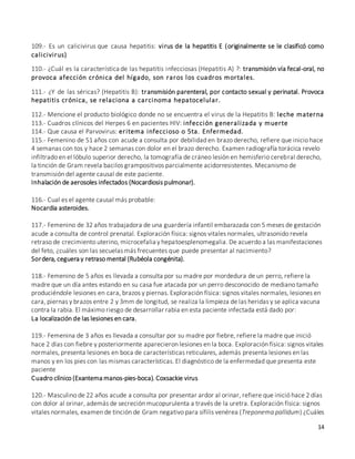 14
109.- Es un calicivirus que causa hepatitis: virus de la hepatitis E (originalmente se le clasificó como
calicivirus)
110.- ¿Cuál es la característica de las hepatitis infecciosas (Hepatitis A) ?: transmisión vía fecal-oral, no
provoca afección crónica del hígado, son raros los cuadros mortales.
111.- ¿Y de las séricas? (Hepatitis B): transmisión parenteral, por contacto sexual y perinatal. Provoca
hepatitis crónica, se relaciona a carcinoma hepatocelular.
112.- Mencione el producto biológico donde no se encuentra el virus de la Hepatitis B: leche materna
113.- Cuadros clínicos del Herpes 6 en pacientes HIV: infección generalizada y muerte
114.- Que causa el Parvovirus: eritema infeccioso o 5ta. Enfermedad.
115.- Femenino de 51 años con acude a consulta por debilidad en brazo derecho, refiere que inicio hace
4 semanas con tos y hace 2 semanas con dolor en el brazo derecho. Examen radiografía torácica revelo
infiltrado en el lóbulo superior derecho, la tomografía de cráneo lesión en hemisferio cerebral derecho,
la tinción de Gram revela bacilos grampositivos parcialmente acidorresistentes. Mecanismo de
transmisión del agente causal de este paciente.
Inhalación de aerosoles infectados (Nocardiosis pulmonar).
116.- Cual es el agente causal más probable:
Nocardia asteroides.
117.- Femenino de 32 años trabajadora de una guardería infantil embarazada con 5 meses de gestación
acude a consulta de control prenatal. Exploración física: signos vitales normales, ultrasonido revela
retraso de crecimiento uterino, microcefalia y hepatoesplenomegalia. De acuerdo a las manifestaciones
del feto, ¿cuáles son las secuelas más frecuentes que puede presentar al nacimiento?
Sordera, ceguera y retraso mental (Rubéola congénita).
118.- Femenino de 5 años es llevada a consulta por su madre por mordedura de un perro, refiere la
madre que un día antes estando en su casa fue atacada por un perro desconocido de mediano tamaño
produciéndole lesiones en cara, brazos y piernas. Exploración física: signos vitales normales, lesiones en
cara, piernas y brazos entre 2 y 3mm de longitud, se realiza la limpieza de las heridas y se aplica vacuna
contra la rabia. El máximo riesgo de desarrollar rabia en esta paciente infectada está dado por:
La localización de las lesiones en cara.
119.- Femenina de 3 años es llevada a consultar por su madre por fiebre, refiere la madre que inició
hace 2 días con fiebre y posteriormente aparecieron lesiones en la boca. Exploración física: signos vitales
normales, presenta lesiones en boca de características reticulares, además presenta lesiones en las
manos y en los pies con las mismas características. El diagnóstico de la enfermedad que presenta este
paciente
Cuadro clínico (Exantema manos-pies-boca). Coxsackie virus
120.- Masculino de 22 años acude a consulta por presentar ardor al orinar, refiere que inició hace 2 días
con dolor al orinar, además de secreción mucopurulenta a través de la uretra. Exploración física: signos
vitales normales, examen de tinción de Gram negativo para sífilis venérea (Treponema pallidum) ¿Cuáles
 