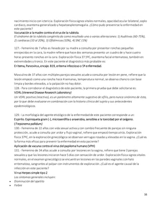 16
nacimiento inicio con ictericia. Exploración física signos vitales normales, opacidad ocular bilateral,soplo
cardiaco, exantema generalizado y hepatoesplenomegalia. ¿Cómo pudo prevenirse la enfermedad en
este paciente?
Vacunación a la madre contra el virus de la rubéola.
El síndrome de la rubéola congénita da como resultado una o varias alteraciones: 1) Auditivas (60-75%),
2) cardiacas (10 al 20%), 3) Oftálmicas (10%), 4) SNC (1%)
127.- Femenino de 7 años es llevado por su madre a consulta por presentar ronchas pequeñas
enrojecidas en la cara, la madre refiereque hace dos semanas presento un cuadro de y hace cuatro
horas presento ronchas en la cara. Exploración física 37.5ºC, exantema facial eritematoso, también en
extremidades y tronco. En este paciente el diagnóstico más probable es:
Eritema, Parvovirus,encaje. B19, eritema infeccioso o 5ª enfermedad.
Masculino de 37 años con múltiples parejas sexuales acude a consulta por lesión en pene, refiere que la
lesión empezó como una roncha hace 4 semanas, temperatura normal, se observa chancro con base
limpia y bordes elevados, a la palpación no hay dolor.
128.- Para corroborar el diagnóstico de este paciente, la primera prueba que debe solicitarse es:
VDRL(Venereal Disease Research Laboratory)
Un VDRL positivo (reactivo), es un parámetro altamente sugestivo de sífilis, pero nunca sinónimo de ésta,
por lo que debe evaluarse en combinación con la historia clínica del sujeto y sus antecedentes
epidemiológicos.
129.- La morfología del agente etiológico de la enfermedad de este paciente corresponde a un:
Espirilo. Espiroqueta gram(-), microaerófila o anaerobia, sensibles a la toxicidad por el oxígeno.
(Treponema pallidum)
130.- Femenina de 22 años con vida sexual activa y con cambio frecuente de parejas sin ninguna
protección, acude a consulta por ardor y flujo vaginal, refiere que empezó tiempo atrás. Exploración
física 37ºC, en la exploración ginecológica se observan verrugas rosadas y elevadas en la vagina. ¿Cuál es
la forma más eficaz para prevenir la enfermedad en esta paciente?
Aplicación de vacuna contra el virus del papiloma humano (VPH)
131.- Femenino de 34 años acude a consulta por lesiones en la vagina, refiere que tiene 3 parejas
sexuales y que las lesiones iniciaron hace 5 días con sensación de ardor. Exploración física signos vitales
normales, en el examen ginecológico se encuentran lesiones en las paredes vaginales con halo
eritematoso, sangrantes al palpar con instrumentos de exploración. ¿Cuál es el agente causal de la
infección en este paciente?
Virus Herpes simple tipo 2
Los síntomas generales incluyen:
 Disminución del apetito
 Fiebre
 