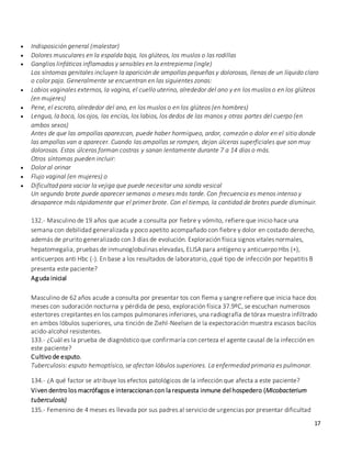 17
 Indisposición general (malestar)
 Dolores musculares en la espalda baja, los glúteos, los muslos o las rodillas
 Ganglios linfáticos inflamados y sensibles en la entrepierna (ingle)
Los síntomas genitales incluyen la aparición de ampollas pequeñas y dolorosas, llenas de un líquido claro
o color paja. Generalmente se encuentran en las siguientes zonas:
 Labios vaginales externos, la vagina, el cuello uterino, alrededor del ano y en los muslos o en los glúteos
(en mujeres)
 Pene, el escroto, alrededor del ano, en los muslos o en los glúteos (en hombres)
 Lengua, la boca, los ojos, las encías, los labios, los dedos de las manos y otras partes del cuerpo (en
ambos sexos)
Antes de que las ampollas aparezcan, puede haber hormigueo, ardor, comezón o dolor en el sitio donde
las ampollas van a aparecer. Cuando las ampollas se rompen, dejan úlceras superficiales que son muy
dolorosas. Estas úlceras forman costras y sanan lentamente durante 7 a 14 días o más.
Otros síntomas pueden incluir:
 Dolor al orinar
 Flujo vaginal (en mujeres) o
 Dificultad para vaciar la vejiga que puede necesitar una sonda vesical
Un segundo brote puede aparecer semanas o meses más tarde. Con frecuencia es menos intenso y
desaparece más rápidamente que el primer brote. Con el tiempo, la cantidad de brotes puede disminuir.
132.- Masculino de 19 años que acude a consulta por fiebre y vómito, refiere que inicio hace una
semana con debilidad generalizada y poco apetito acompañado con fiebre y dolor en costado derecho,
además de prurito generalizado con 3 días de evolución. Exploración física signos vitales normales,
hepatomegalia, pruebas de inmunoglobulinas elevadas, ELISA para antígeno y anticuerpo Hbs (+),
anticuerpos anti Hbc (-). En base a los resultados de laboratorio, ¿qué tipo de infección por hepatitis B
presenta este paciente?
Aguda inicial
Masculino de 62 años acude a consulta por presentar tos con flema y sangre refiere que inicia hace dos
meses con sudoración nocturna y pérdida de peso, exploración física 37.9ºC, se escuchan numerosos
estertores crepitantes en los campos pulmonares inferiores, una radiografía de tórax muestra infiltrado
en ambos lóbulos superiores, una tinción de Ziehl-Neelsen de la expectoración muestra escasos bacilos
acido-alcohol resistentes.
133.- ¿Cuál es la prueba de diagnóstico que confirmaría con certeza el agente causal de la infección en
este paciente?
Cultivo de esputo.
Tuberculosis: esputo hemoptísico, se afectan lóbulos superiores. La enfermedad primaria es pulmonar.
134.- ¿A qué factor se atribuye los efectos patológicos de la infección que afecta a este paciente?
Viven dentro los macrófagos e interaccionan con la respuesta inmune del hospedero (Micobacterium
tuberculosis)
135.- Femenino de 4 meses es llevada por sus padres al servicio de urgencias por presentar dificultad
 