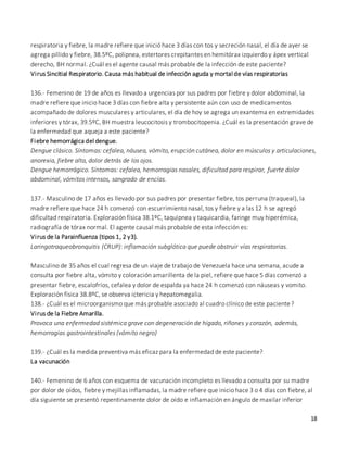 18
respiratoria y fiebre, la madre refiere que inició hace 3 días con tos y secreción nasal, el día de ayer se
agrega pillido y fiebre, 38.5ºC, polipnea, estertores crepitantes en hemitórax izquierdo y ápex vertical
derecho, BH normal. ¿Cuál es el agente causal más probable de la infección de este paciente?
Virus Sincitial Respiratorio. Causa más habitual de infección aguda y mortal de vías respiratorias
136.- Femenino de 19 de años es llevado a urgencias por sus padres por fiebre y dolor abdominal, la
madre refiere que inicio hace 3 días con fiebre alta y persistente aún con uso de medicamentos
acompañado de dolores musculares y articulares, el día de hoy se agrega un exantema en extremidades
inferiores y tórax, 39.5ºC, BH muestra leucocitosis y trombocitopenia. ¿Cuál es la presentación grave de
la enfermedad que aqueja a este paciente?
Fiebre hemorrágica del dengue.
Dengue clásico. Síntomas: cefalea, náusea, vómito, erupción cutánea, dolor en músculos y articulaciones,
anorexia, fiebre alta, dolor detrás de los ojos.
Dengue hemorrágico. Síntomas: cefalea, hemorragias nasales, dificultad para respirar, fuerte dolor
abdominal, vómitos intensos, sangrado de encías.
137.- Masculino de 17 años es llevado por sus padres por presentar fiebre, tos perruna (traqueal), la
madre refiere que hace 24 h comenzó con escurrimiento nasal, tos y fiebre y a las 12 h se agregó
dificultad respiratoria. Exploración física 38.1ºC, taquipnea y taquicardia, faringe muy hiperémica,
radiografía de tórax normal. El agente causal más probable de esta infección es:
Virus de la Parainfluenza (tipos 1, 2 y3).
Laringotraqueobronquitis (CRUP): inflamación subglótica que puede obstruir vías respiratorias.
Masculino de 35 años el cual regresa de un viaje de trabajo de Venezuela hace una semana, acude a
consulta por fiebre alta, vómito y coloración amarillenta de la piel, refiere que hace 5 días comenzó a
presentar fiebre, escalofríos, cefalea y dolor de espalda ya hace 24 h comenzó con náuseas y vomito.
Exploración física 38.8ºC, se observa ictericia y hepatomegalia.
138.- ¿Cuál es el microorganismo que más probable asociado al cuadro clínico de este paciente?
Virus de la Fiebre Amarilla.
Provoca una enfermedad sistémica grave con degeneración de hígado, riñones y corazón, además,
hemorragias gastrointestinales (vómito negro)
139.- ¿Cuál es la medida preventiva más eficaz para la enfermedad de este paciente?
La vacunación
140.- Femenino de 6 años con esquema de vacunación incompleto es llevado a consulta por su madre
por dolor de oídos, fiebre y mejillas inflamadas, la madre refiere que inicio hace 3 o 4 días con fiebre, al
día siguiente se presentó repentinamente dolor de oído e inflamación en ángulo de maxilar inferior
 