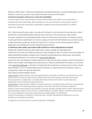 19
bilateral, 39.6ºC, dolor e inflamación de glándulas parótidas bilaterales, se presenta adenopatía cervical
bilateral. ¿Cuál es la causa por la que la paciente desarrolló esta enfermedad?
Falta de inmunización contra el virus. (Virus de la parotiditis)
La vacuna triple vírica o vacuna triple viral (conocida también como SPR) es una mezcla de tres
componentes virales atenuados, administrados por una inyección para la inmunización contra el
sarampión (vacuna del sarampión), la parotiditis o paperas (vacuna de parotiditis) y la rubéola
(vacuna de rubéola).
141.- Masculino de 45 años acude a consulta por hinchazón y crecimiento en la mano derecha, refiere
perdida de la sensibilidad del dedo medio de esta mano de un mes de evolución, signos vitales
normales, perdida de la sensibilidad del dedo medio con inflamación eritematosa, una biopsia cutánea
muestra granulomas epitelioides con necrosis caseosa, la tinción de Ziehl-Neelsen escasos bacilos acido-
alcohol resistentes, prueba de intradermorreacción (+). En base a la información proporcionada el
diagnóstico más probable de la enfermedad de este paciente es:
Eritematosis tuberculoide, lepra tuberculoide asimétrica e intensa (Mycobacterium leprae)
Pruebas de intradermorreacción para tuberculosis y lepra causadas por Mycobacterium
Tuberculina: Es una de las intradermorreacciones más utilizadas en todo el mundo. Se usa para valorar la
hipersensibilidad retardada a antígenos de micobacterias (Mycobacterium tuberculosis, vacuna BCG,
micobacterias atípicas) y se le conoce como reacción de Mantoux.
Lepromina: Con este antígeno es posible observar tres tipos de reacciones, aunque su función principal es
determinar el estado inmunológico de una persona con respecto a Mycobacterium leprae, y se le conoce
como reacción de Mitsuda; es útil para la clasificación de los enfermos con lepra junto con otros criterios
(bacteriológico, clínico e histopatológico) para el pronóstico y seguimiento de los contactos. Según su
composición, existen tres tipos de lepromina.
Hay 2 tipos de enfermedad de Hansen:
Tuberculoide: produce grandes manchas hiperestésicas y más tarde anestésicas. Son pacientes con una
fuerte reacción celular pero baja humoral (baja titulación de anticuerpos): presentan por lo tanto
reacción positiva a la lepromina. Los tejidos infectados normalmente tienen muchos linfocitos y
granulomas, pero relativamente pocas bacterias.
Lepromatosa: origina grandes nódulos en la piel o lepromas. La progresión de las lesiones causa grandes
deformaciones. En la lepra lepromatosa aparecen numerosas máculas eritematosas, pápulas o
nódulos. Existe extensa destrucción de tejidos, como por ejemplo cartílago nasal y orejas, apareciendo en
fases avanzadas la típica "facies leonina", caracterizada por múltiples nódulos o lepromas diseminados
en la cara y pabellones auriculares, pómulos pronunciados debido a la infiltración
reactiva inmunológica y caída de la cola de las cejas. También hay afectación difusa de los nervios
periféricos con pérdidas sensoriales.
Su difusión es más frecuente en los países tropicales a templados.
 