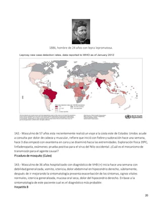 20
1886, hombre de 24 años con lepra lepromatosa.
142.- Masculino de 57 años esta recientemente realizó un viaje a la costa este de Estados Unidos acude
a consulta por dolor de cabeza y muscular, refiere que inició con fiebre y sudoración hace una semana,
hace 3 días empezó con exantema en cara y se diseminó hacia las extremidades. Exploración física 39ºC,
linfadenopatía, exámenes: prueba positiva para el virus del Nilo occidental. ¿Cuál es el mecanismo de
transmisión para el agente causal?
Picadura de mosquito (Culex)
143.- Masculino de 36 años hospitalizado con diagnóstico de VHB (+) inicia hace una semana con
debilidad generalizada, vomito, ictericia, dolor abdominal en hipocondrio derecho, súbitamente,
después de ir mejorando la sintomatología presenta exacerbación de los síntomas, signos vitales
normales, ictericia generalizada, mucosa oral seca, dolor del hipocondrio derecho. En base a la
sintomatología de este paciente cual es el diagnóstico más probable:
Hepatitis B
 