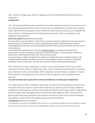21
144.- ¿Cuál es el antígeno que requiere el agente causal de la enfermedad de este paciente para su
replicación?
Antígeno Hbe
145.- Femenino de 18 años acude a consulta por tos y fiebre refiere que inició hace una semana con tos
la cual fue progresando paulatinamente sin mejoría aún con medicamentos y el día de ayer se agregó
fiebre. Exploración física taquipnea y dolor retroesternal, BH muestra leucocitosis y una radiografía de
tórax muestra un infiltrado general en el campo pulmonar derecho. ¿Cuál es el diagnóstico más
probable en este paciente?
Neumonía atípica (Mycoplasma pneumoniae)
En el caso de la neumonía atípica, la infección es causada por bacterias diferentes de las que causan la
neumonía típica. Dichas bacterias incluyen Legionella pneumophila, Mycoplasma pneumoniae y
Chlamydophila pneumoniae. La neumonía atípica también tiende a provocar síntomas más leves que la
neumonía típica.
La neumonía por mycoplasma es un tipo de neumonía atípica. Es causada por la bacteria M.
pneumoniae. Con frecuencia afecta a personas menores de 40 años. La neumonía que se debe a la
bacteria de la clamidia ocurre todo el año. Normalmente es leve.
La neumonía que se debe a la Legionella se observa con mayor frecuencia en adultos mayores y de
mediana edad, fumadores y personas que tienen enfermedades crónicas o un sistema inmunitario
debilitado. Puede ser más grave. Este tipo de neumonía se llama enfermedad del legionario.
146.- Masculino de 5 años es llevado por su madre a consulta por presentar fiebre y tos, la madre
refiere que inició hace 3 días con fiebre, estornudos, sialorrea y posteriormente apareció un exantema
que se extendió a tronco y extremidades, 38.5ºC, pequeñas manchas de blanco azulado en la mucosa
bucal, exantema maculo-papuloso romo y plano. ¿Cuál es el agente causal más probable de este
paciente?
Virus del sarampión (por la aparición de manchas de Koplik que son típicas para el diagnóstico)
147.- Masculino de 16 años es llevado a urgencias por sus padres por malestar general y piel amarilla,
los padres refieren los síntomas surgieron hace 4 días con tos, expectoración con sangre, problemas
respiratorios y hemorragia por vía nasal, acompañada de fiebre no cuantificada, vómitos. Al segundo día
de enfermedad se había agregado intensa orina amarilla y dolor abdominal, 38ºC, intensa ictericia
generalizada, taquicardia y taquipnea. Microscopia en campo oscuro de la orina muestra abundantes
espiroquetas. La enfermedad más probable que presenta este paciente es:
Leptospirosis (Leptospira interrogans)
La leptospirosis es una de las zoonosis más comunes y un importante problema de salud pública, aunque
se desconoce la prevalencia real de esta enfermedad. La infección es comúnmente transmitida a
 