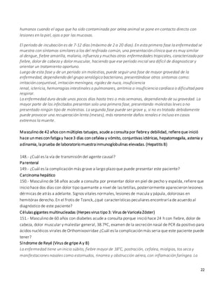 22
humanos cuando el agua que ha sido contaminada por orina animal se pone en contacto directo con
lesiones en la piel, ojos o por las mucosas.
El período de incubación es de 7-12 días (máximo de 2 a 20 días). En esta primera fase la enfermedad se
muestra con síntomas similares a los del resfriado común, una presentación clínica que es muy similar
al dengue, fiebre amarilla, malaria, influenza y muchas otras enfermedades tropicales, caracterizada por
fiebre, dolor de cabeza y dolor muscular, haciendo que ese período inicial sea difícil de diagnosticar y
orientar un tratamiento oportuno.
Luego de esta fase y de un periodo sin molestias, puede seguir una fase de mayor gravedad de la
enfermedad, dependiendo del grupo serológico bacteriano, presentándose otros síntomas como:
irritación conjuntival, irritación meníngea, rigidez de nuca, insuficiencia
renal, ictericia, hemorragias intestinales o pulmonares, arritmia o insuficiencia cardíaca o dificultad para
respirar.
La enfermedad dura desde unos pocos días hasta tres o más semanas, dependiendo de su gravedad. La
mayor parte de los infectados presentan solo una primera fase, presentando molestias leves o no
presentado ningún tipo de molestias. La segunda fase puede ser grave y, si no es tratada debidamente
puede provocar una recuperación lenta (meses), más raramente daños renales e incluso en casos
extremos la muerte.
Masculino de 42 años con múltiples tatuajes, acude a consulta por fiebrey debilidad, refiereque inició
hace un mes con fatiga y hace3 días con cefalea y vómito, conjuntivas ictéricas, hepatomegalia, astenia y
adinamia, la prueba de laboratorio muestra inmunoglobulinas elevadas. (Hepatitis B)
148.- ¿Cuál es la vía de transmisión del agente causal?
Parenteral
149.- ¿Cuál es la complicación más grave a largo plazo que puede presentar este paciente?
Carcinoma hepático
150.- Masculino de 58 años acude a consulta por presentar dolor en piel de pecho y espalda, refiere que
inicio hace dos días con dolor tipo quemante a nivel de las tetillas, posteriormente aparecieron lesiones
dérmicas de atrás a adelante. Signos vitales normales, lesiones de macula y pápula, dolorosas en
hemitórax derecho. En el frotis de Tzanck, ¿qué características peculiares encontraría de acuerdo al
diagnóstico de este paciente?
Células gigantes multinucleadas (Herpes virus tipo 3: Virus de Varicela Zóster)
151.- Masculino de 60 años con diabetes acude a consulta porque inició hace 24 h con fiebre, dolor de
cabeza, dolor muscular y malestar general, 38.7ºC, examen de la secreción nasal de PCR da positivo para
ácidos nucléicos virales de Orthomixoviridae ¿Cuál es la complicación más seria que este paciente puede
tener?
Síndrome de Reyé (Virus de gripe A y B)
La enfermedad tiene un inicio súbito, fiebre mayor de 38°C, postración, cefalea, mialgias, tos seca y
manifestaciones nasales como estornudos, rinorrea y obstrucción aérea, con inflamación faríngea. La
 