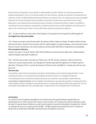 23
fiebre declina al segundo o tercer día de la enfermedad, al ceder la fiebre los síntomas respiratorios
pueden exacerbarse, la tos y la rinorrea pueden ser más intensos. Cuando se resuelven la mayoría de los
síntomas, la tos y la debilidad pueden persistir hasta una semana más. Las complicaciones que se pueden
observar son neumonía bacteriana secundaria, neumonía viral primaria y neumonía mixta, viral y
bacteriana. Las complicaciones extra pulmonares incluyen el síndrome de Reyé, miositis, encefalitis y
manifestaciones neurológicas inespecíficas. Las formas severas de la enfermedad son causadas por los
tipos A y B, mientras que el tipo C causa infecciones subclínicas durante la infancia.
152.- ¿Cuáles proteínas virales están relacionadas a la respuesta inmune específica del hospedero?
Hemaglutinina y Neuroaminidasa
153.- Mujer que llega a consulta por dolor de cabeza y fiebre, llegó con fatiga, faringitis y fiebre de dos
días de evolución, examen físico muestra 38.5ºC, adenomegalia y esplenomegalia, una cuenta de células
blanco muestra leucocitosis con células atípicas y anticuerpos heterófilos. Diagnóstico más probable:
Mononucleosis infecciosa
Herpes virus tipo 4: Virus de Epstein-Barr VEB (Triada de la mononucleosis infecciosa: linfadenopatía,
esplenomegalia y faringitis exudativa.)
154.- Hombre que acude a consulta por fiebre y tos, 39.5ºC, disnea, polipnea, sudores nocturnos,
hiporexia, nausea y taquicardia, una radiografía muestra opacidad homogénea en el lóbulo superior
derecho. ELISA para HIV (+), cuenta de linfocitos TCD4 es menor de 200/mcL. Prueba de confirmación
para HIV
Western blot
Las pruebas confirmatorias presentan una buena sensibilidad y una excelente especificidad. La más
utilizada de todas es la inmunoelectrotransferencia (western blot), sin embargo, también la
inmunofluorescencia y la radioinmunoprecipitación se consideran como pruebas confirmatorias.
Las pruebas complementarias son los métodos del laboratorio que permiten predecir la progresión de la
enfermedad y valorar el estado inmune del paciente; la cuenta de linfocitos CD4 y de carga viral, son los
marcadores de progresión más utilizados para el seguimiento clínico de pacientes VIH positivos.
ROTAVIRUS.
Los rotavirus son los agentes etiológicos más importantes de la gastroenteritis aguda (GA) con
deshidratación en niños menores de 5 años a nivel mundial, con mayores frecuencias hasta los 2 años
de edad. En países desarrollados es una de las principales causas de morbilidad en la población infantil;
un ejemplo de esto es la estimación de 50 000 - 70 000 hospitalizaciones/año en EUA. En países en
desarrollo se contemplan 500 000 muertes/año por GA debida a rotavirus.
 