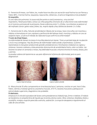 3
6.- Femenino 8 meses, con fiebre, tos, madre hace tres días con secreción nasal hialina tos con flemas y
fiebre 38°C, rinorrea hialina, taquipnea, taquicardia, sibilancias. ¿Cuál es el diagnóstico más probable?
Bronquiolitis.
Es una infección pulmonar, la causa más frecuente es viral (coronavirus, virus sincitial
respiratorio, Paramyxoviridae y otros) Los niños pequeños (menores de un año) tienen esta enfermedad
en el invierno y principio de la primavera. Duran enfermos entre 7 y 10 días. Los síntomas se parecen al
del resfriado común: goteo nasal, fiebre, tos, respira rápido y hay sibilancias durante 2 o 3 días.
7.- Femenino de 31 años, falta de sensibilidad en lóbulos de las orejas, hace cinco años con manchas y
nódulos eritematosos en cara, epistaxis y perforación del tabique nasal, manchas y nódulos en cara se
sospecha lepra. ¿Cuál es el método de laboratorio que confirma la enfermedad?
Tinción de Ziheel Niesen.
La enfermedad de Hansen la causa el virus Mycobacterium leprae. Tiene un período largo de incubación
y no es muy contagiosa. Hay dos formas de enfermedad: tuberculoide y lepromatosa. La forma
lepromatosa es más grave produciendo grandes protuberancias e hinchazones (nódulos) Los signos y
síntomas: lesiones cutáneas y éstas presentan disminución de sensibilidad al tacto, calor o al dolor. Las
lesiones no sanan en semanas o meses, hay debilidad muscular, entumecimiento en manos, brazos, pies
y piernas.
La prueba cutánea de lepromina se usa para diferenciar la forma de enfermedad, pero no para
diagnosticar.
Lepra lepromatosa Lepra tuberculoide
8.- Masculino de 35 años campamento en área boscosa hace 2 semanas, ronchas en piel, hace 5 días
fiebre, vómito y malestar general y exantema macular, 37.9 oC, lesiones maculares y petequias en
extremidades superiores, diagnóstico más probable:
Rickettsiosis.
Empieza en el sitio de la picadura del ácaro como protuberancia (nódulo) roja, firme e indolora. El nódulo
se transforma en ampolla llena de líquido que revienta y forma costra. Otros síntomas: fotofobia, fiebre y
escalofrío, mialgia, erupción parecida a varicela, sudoración. La erupción desaparece regularmente al
cabo de una semana.
 