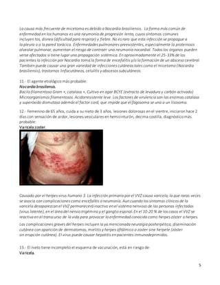 5
La causa más frecuente de micetoma es debido a Nocardia brasiliensis. La forma más común de
enfermedad en los humanos es una neumonía de progresión lenta, cuyos síntomas comunes
incluyen tos, disnea (dificultad para respirar) y fiebre. No es raro que esta infección se propague a
la pleura o a la pared torácica. Enfermedades pulmonares preexistentes, especialmente la proteinosis
alveolar pulmonar, aumentan el riesgo de contraer una neumonía nocardial. Todos los órganos pueden
verse afectados si tiene lugar una propagación sistémica. En aproximadamente el 25-33% de los
pacientes la infección por Nocardia toma la forma de encefalitis y/o la formación de un absceso cerebral.
También puede causar una gran variedad de infecciones cutáneas tales como el micetoma (Nocardia
brasiliensis), trastornos linfocutáneos, celulitis y abscesos subcutáneos.
11.- El agente etiológico más probable:
Nocardia brasiliensis.
Bacilo filamentoso Gram +, catalasa +, Cultivo en agar BCYE (extracto de levadura y carbón activado)
Microorganismos filamentosos. Acidorresistente leve. Los factores de virulencia son las enzimas catalasa
y superóxido dismutasa además el factor cord, que impide que el fagosoma se una a un lisosoma.
12.- Femenino de 65 años, cuida a su nieto de 3 años, lesiones dolorosas en el vientre, iniciaron hace 2
días con sensación de ardor, lesiones vesiculares en hemicinturón, decima costilla, diagnóstico más
probable:
Varicela zoster.
Causado por el herpes virus humano 3. La infección primaria por el VVZ causa varicela, la que raras veces
se asocia con complicaciones como encefalitis o neumonía. Aun cuando los síntomas clínicos de la
varicela desaparezcan el VVZ permanecerá inactivo en el sistema nervioso de las personas infectadas
(virus latente), en el área del nervio trigémino y el ganglio espinal.En el 10-20 % de los casos el VVZ se
reactiva en el transcurso de la vida para provocar la enfermedad conocida como herpes zóster o herpes.
Las complicaciones graves del herpes incluyen la ya mencionada neuralgia posherpética, diseminación
cutánea con aparición de dermatomas, mielitis y herpes oftálmico o zoster sine herpete (zóster
sin erupción cutánea). El virus puede causar hepatitis en pacientes inmunodeprimidos.
13.- El nieto tiene incompleto el esquema de vacunación, está en riesgo de:
Varicela.
 