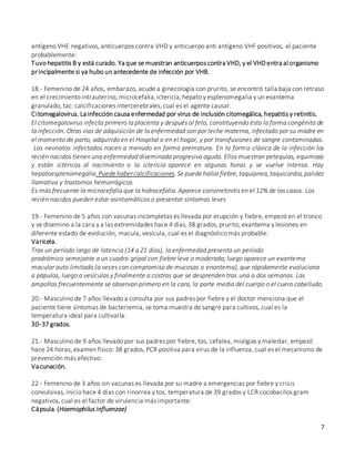 7
antígeno VHE negativos, anticuerpos contra VHD y anticuerpo anti antígeno VHF positivos, el paciente
probablemente:
Tuvo hepatitis B y está curado. Ya que se muestran anticuerpos contra VHD, y el VHDentra al organismo
principalmente si ya hubo un antecedente de infección por VHB.
18.- Femenino de 24 años, embarazo, acude a ginecología con prurito, se encontró talla baja con retraso
en el crecimiento intrauterino, microcefalia,ictericia,hepato y esplenomegalia y un exantema
granulado, tac: calcificaciones intercerebrales, cual es el agente causal:
Citomegalovirus. La infección causa enfermedad por virus de inclusión citomegálica, hepatitis y retinitis.
El citomegalovirus infecta primero la placenta y después al feto, constituyendo ésta la forma congénita de
la infección. Otras vías de adquisición de la enfermedad son por leche materna, infectado por su madre en
el momento de parto, adquirido en el Hospital o en el hogar, y por transfusiones de sangre contaminadas.
Los neonatos infectados nacen a menudo en forma prematura. En la forma clásica de la infección los
recién nacidos tienen una enfermedad diseminada progresiva aguda. Ellos muestran petequias, equimosis
y están ictéricos al nacimiento o la ictericia aparece en algunas horas y se vuelve intensa. Hay
hepatoesplenomegalia.Puede habercalcificaciones.Se puede hallarfiebre,taquipnea,taquicardia,palidez
llamativa y trastornos hemorrágicos.
Es más frecuente la microcefalia que la hidrocefalia. Aparece coriorretinitis en el 12% de los casos. Los
recién nacidos pueden estar asintomáticos o presentar síntomas leves
19.- Femenino de 5 años con vacunas incompletas es llevada por erupción y fiebre, empezó en el tronco
y se disemino a la cara y a las extremidades hace 4 días, 38 grados, prurito, exantema y lesiones en
diferente estado de evolución, macula, vesícula, cual es el diagnóstico más probable:
Varicela.
Tras un período largo de latencia (14 a 21 días), la enfermedad presenta un período
prodrómico semejante a un cuadro gripal con fiebre leve o moderada; luego aparece un exantema
macular auto limitado (a veces con compromiso de mucosas o enantema), que rápidamente evoluciona
a pápulas, luego a vesículas y finalmente a costras que se desprenden tras una a dos semanas. Las
ampollas frecuentemente se observan primero en la cara, la parte media del cuerpo o el cuero cabelludo.
20.- Masculino de 7 años llevado a consulta por sus padres por fiebre y el doctor menciona que el
paciente tiene síntomas de bacteriemia, se toma muestra de sangre para cultivos, cual es la
temperatura ideal para cultivarla:
30-37 grados.
21.- Masculino de 9 años llevado por sus padres por fiebre, tos, cefalea, mialgias y malestar, empezó
hace 24 horas, examen físico: 38 grados, PCR positiva para virus de la influenza, cual es el mecanismo de
prevención más efectivo:
Vacunación.
22.- Femenino de 3 años sin vacunas es llevada por su madre a emergencias por fiebre y crisis
convulsivas, inicio hace 4 días con rinorrea y tos, temperatura de 39 grados y LCR cocobacilos gram
negativos, cual es el factor de virulencia más importante:
Cápsula. (Haemophilus influenzae)
 