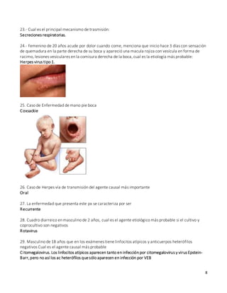 8
23.- Cual es el principal mecanismo de trasmisión:
Secreciones respiratorias.
24.- Femenino de 20 años acude por dolor cuando come, menciona que inicio hace 3 días con sensación
de quemadura en la parte derecha de su boca y apareció una macula rojiza con vesícula en forma de
racimo, lesiones vesiculares en la comisura derecha de la boca, cual es la etiología más probable:
Herpes virus tipo 1.
25. Caso de Enfermedad de mano pie boca
Coxsackie
26. Caso de Herpes vía de transmisión del agente causal más importante
Oral
27. La enfermedad que presenta este px se caracteriza por ser
Recurrente
28. Cuadro diarreico en masculino de 2 años, cual es el agente etiológico más probable si el cultivo y
coprocultivo son negativos
Rotavirus
29. Masculino de 18 años que en los exámenes tiene linfocitos atípicos y anticuerpos heterófilos
negativos Cual es el agente causal más probable
Citomegalovirus. Los linfocitos atípicos aparecen tanto en infección por citomegalovirus y virus Epstein-
Barr,pero no así los ac heterófilos quesólo aparecen en infección por VEB
 