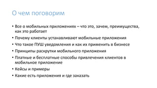 О чем поговорим
• Все о мобильных приложениях – что это, зачем, преимущества,
как это работает
• Почему клиенты устанавливают мобильные приложения
• Что такое ПУШ уведомления и как их применить в бизнесе
• Принципы раскрутки мобильного приложения
• Платные и бесплатные способы привлечения клиентов в
мобильное приложение
• Кейсы и примеры
• Какие есть приложения и где заказать
 