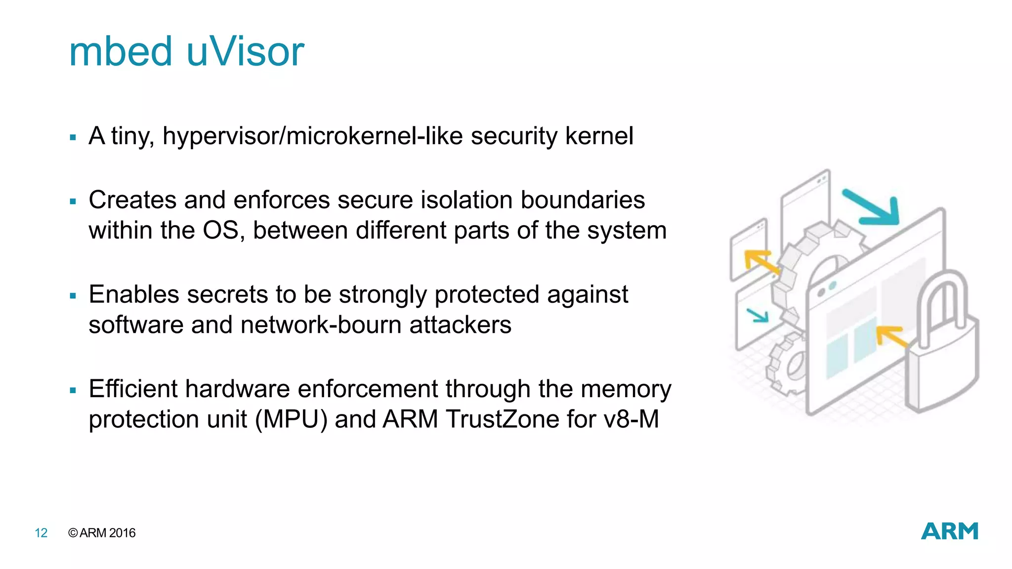 ©ARM 201612
mbed uVisor
 A tiny, hypervisor/microkernel-like security kernel
 Creates and enforces secure isolation boundaries
within the OS, between different parts of the system
 Enables secrets to be strongly protected against
software and network-bourn attackers
 Efficient hardware enforcement through the memory
protection unit (MPU) and ARM TrustZone for v8-M
 