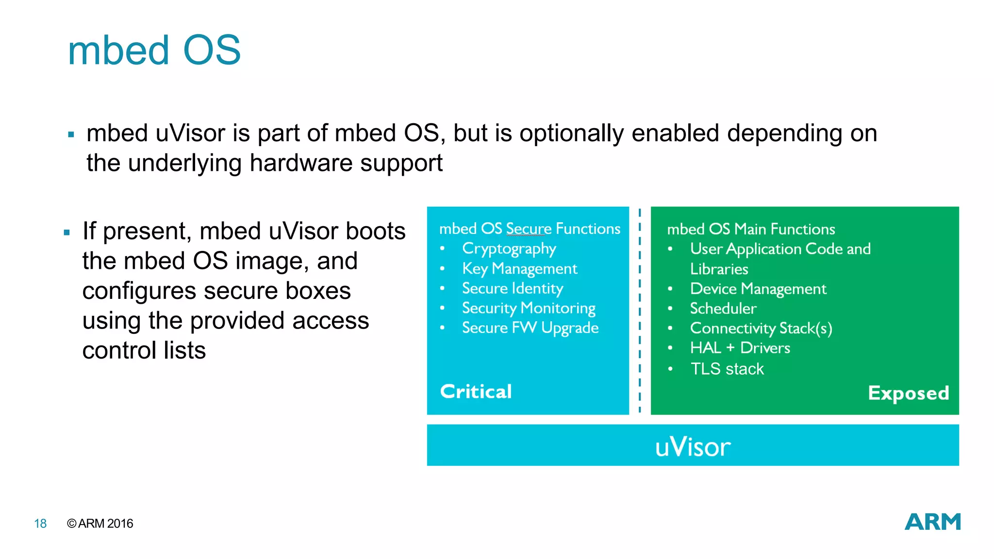 ©ARM 201618
mbed OS
 mbed uVisor is part of mbed OS, but is optionally enabled depending on
the underlying hardware support
 If present, mbed uVisor boots
the mbed OS image, and
configures secure boxes
using the provided access
control lists
• TLS stack
 