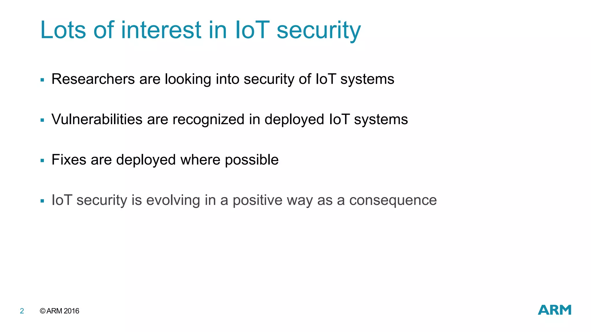 ©ARM 20162
Lots of interest in IoT security
 Researchers are looking into security of IoT systems
 Vulnerabilities are recognized in deployed IoT systems
 Fixes are deployed where possible
 IoT security is evolving in a positive way as a consequence
 