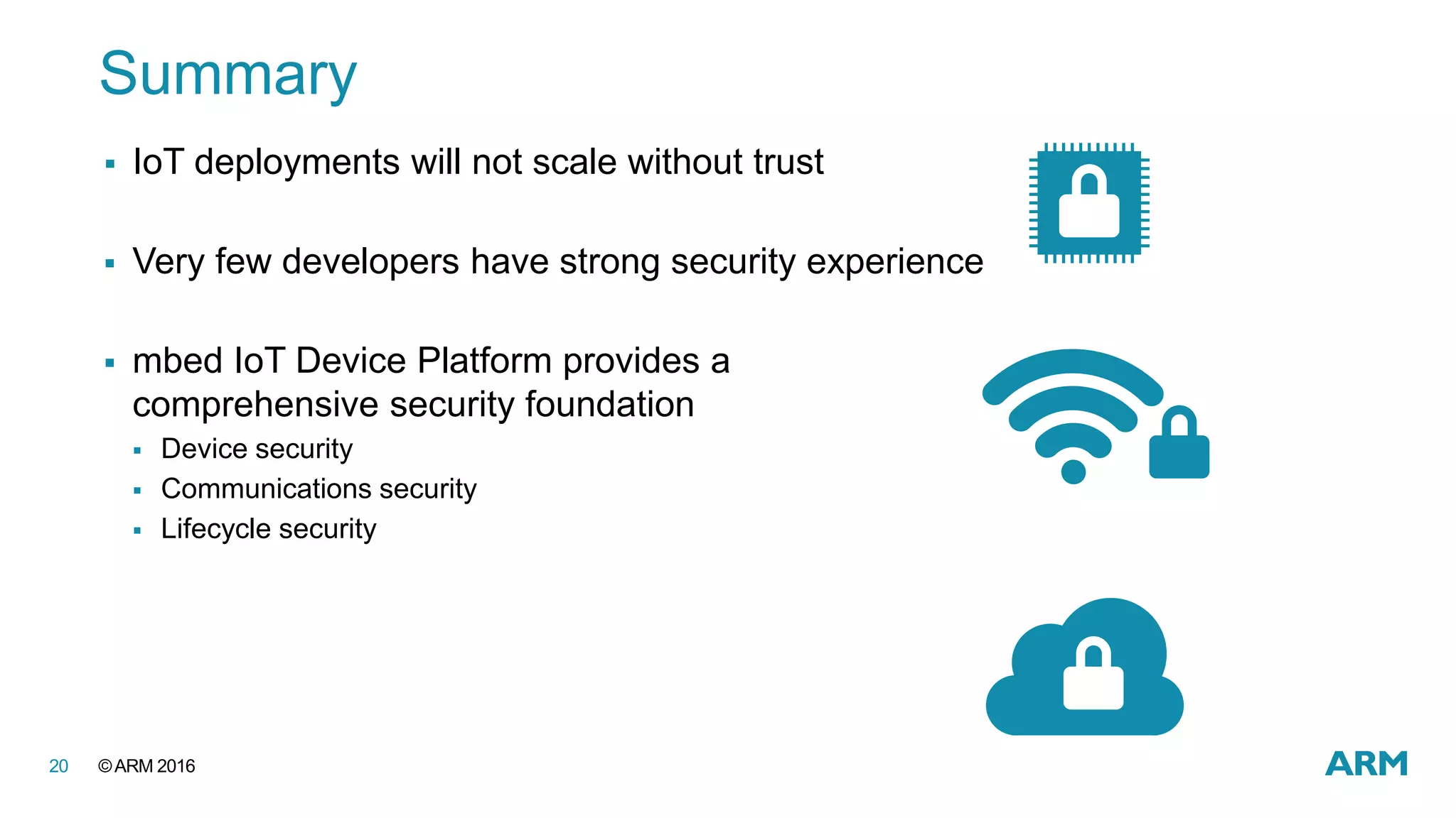 ©ARM 201620
 IoT deployments will not scale without trust
 Very few developers have strong security experience
 mbed IoT Device Platform provides a
comprehensive security foundation
 Device security
 Communications security
 Lifecycle security
Summary
 