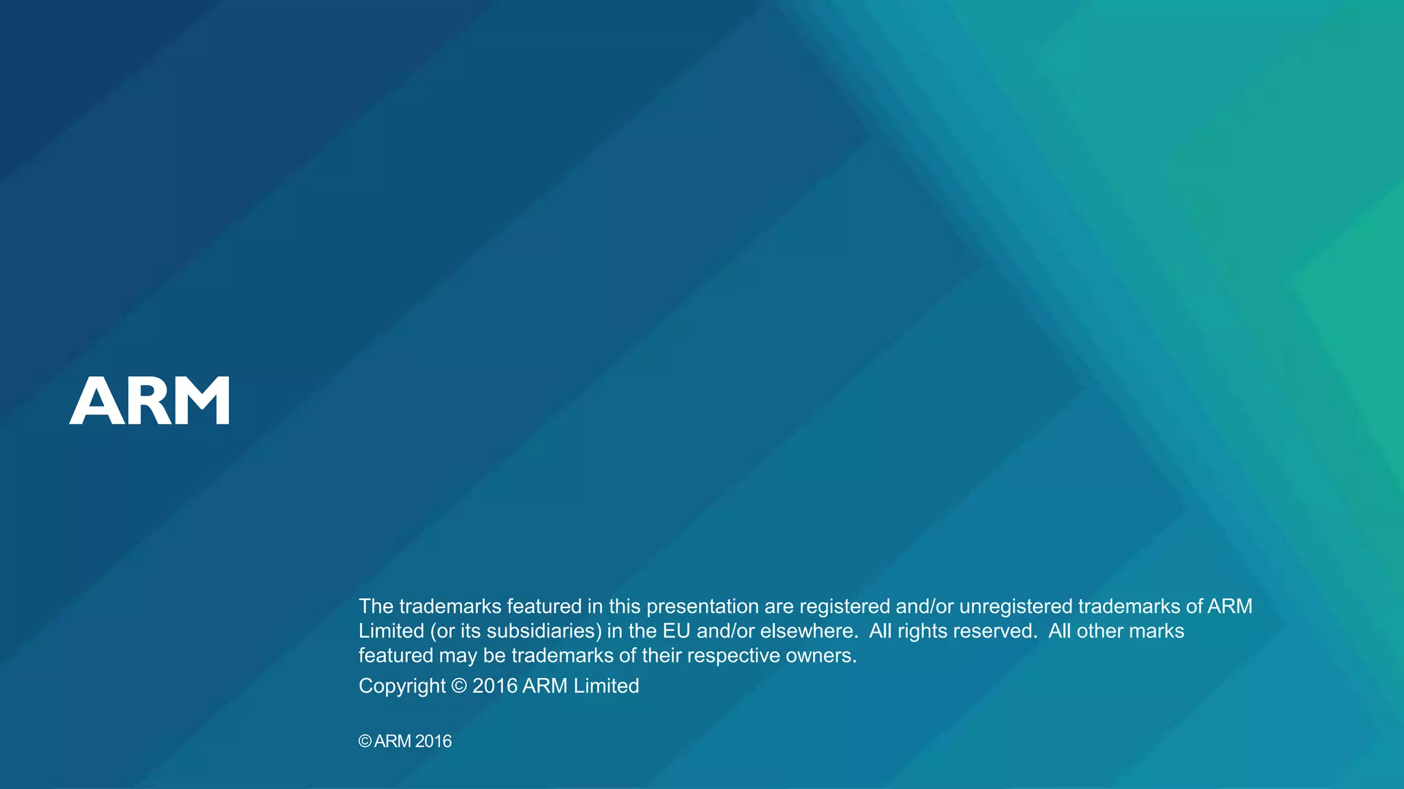 The trademarks featured in this presentation are registered and/or unregistered trademarks of ARM
Limited (or its subsidiaries) in the EU and/or elsewhere. All rights reserved. All other marks
featured may be trademarks of their respective owners.
Copyright © 2016 ARM Limited
©ARM 2016
 