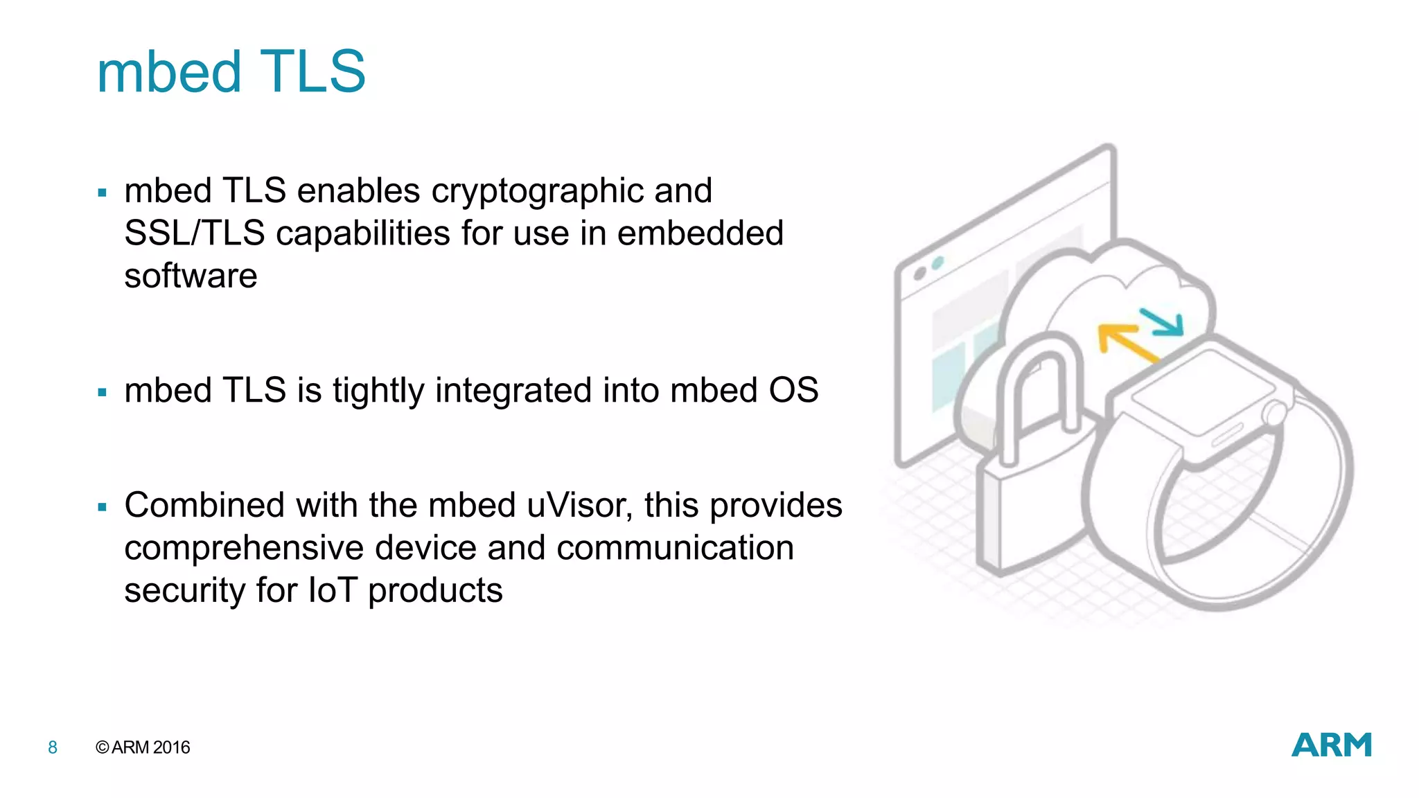 ©ARM 20168
mbed TLS
 mbed TLS enables cryptographic and
SSL/TLS capabilities for use in embedded
software
 mbed TLS is tightly integrated into mbed OS
 Combined with the mbed uVisor, this provides
comprehensive device and communication
security for IoT products
 