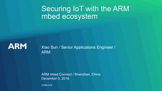 ©ARM 2016
Securing IoT with the ARM
mbed ecosystem
Xiao Sun / Senior Applications Engineer /
ARM
ARM mbed Connect / Shenzhen, China
December 5, 2016
 