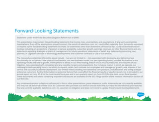Forward-Looking Statements
Statement under the Private Securities Litigation Reform Act of 1995:
This presentation may contain forward-looking statements that involve risks, uncertainties, and assumptions. If any such uncertainties
materialize or if any of the assumptions proves incorrect, the results of salesforce.com, inc. could diﬀer materially from the results expressed
or implied by the forward-looking statements we make. All statements other than statements of historical fact could be deemed forward-
looking, including any projections of product or service availability, subscriber growth, earnings, revenues, or other ﬁnancial items and any
statements regarding strategies or plans of management for future operations, statements of belief, any statements concerning new,
planned, or upgraded services or technology developments and customer contracts or use of our services.
The risks and uncertainties referred to above include – but are not limited to – risks associated with developing and delivering new
functionality for our service, new products and services, our new business model, our past operating losses, possible ﬂuctuations in our
operating results and rate of growth, interruptions or delays in our Web hosting, breach of our security measures, the outcome of any
litigation, risks associated with completed and any possible mergers and acquisitions, the immature market in which we operate, our
relatively limited operating history, our ability to expand, retain, and motivate our employees and manage our growth, new releases of our
service and successful customer deployment, our limited history reselling non-salesforce.com products, and utilization and selling to larger
enterprise customers. Further information on potential factors that could aﬀect the ﬁnancial results of salesforce.com, inc. is included in our
annual report on Form 10-K for the most recent ﬁscal year and in our quarterly report on Form 10-Q for the most recent ﬁscal quarter.
These documents and others containing important disclosures are available on the SEC Filings section of the Investor Information section of
our Web site.
Any unreleased services or features referenced in this or other presentations, press releases or public statements are not currently available
and may not be delivered on time or at all. Customers who purchase our services should make the purchase decisions based upon features
that are currently available. Salesforce.com, inc. assumes no obligation and does not intend to update these forward-looking statements.
 