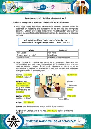 Learning activity 1 / Actividad de aprendizaje 1
Evidence: Going to the restaurant / Evidencia: Ida al restaurante
A. Who says these restaurant expressions? Choose between waiter or
customer by classifying the expressions in the box into the appropriate
column. / ¿Quién dice estas expresiones de restaurante? Elija entra el
mesero o el cliente clasificando las expresiones del recuadro en la columna
correcta.
Waiter Customer
Mail Couse Will Have
Are you ready to order? Can I have
Would you like What do you recommend?
A. Now, Angela is ordering her lunch in a restaurant. Complete the
conversation with the correct expressions by extracting them from the
previous activity. / Ahora, Ángela está ordenando su almuerzo en un
restaurante. Complete la conversación con las expresiones correctas
extrayéndolas de la actividad previa.
Waiter: ARE YOU READY TO
ORDER madams?
Angela: Yes please. I
_WHAT DO YOU
RECOMMEND? The tomato
soup as a starter and the
stuffed turkey as MAIN
COURSE
Waiter: WOULD YOU LIKE
anything to drink?
Angela: WILL HAVE?
Waiter: The fresh squeezed orange juice is quite delicious.
Angela: Ok. Orange juice is ok. Also CAN I HAVE a glass or red wine
please?
will have / can I have / main course / what do you
recommend? / Are you ready to order? / would you like
Fuente: SENA
 