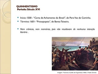 QUINHENTISMOQUINHENTISMO
Período: Século XVIPeríodo: Século XVI
 Início: 1500 - “Carta de Achamento do Brasil”, de PeroVaz de Caminha.
 Término: 1601- “Prosopopeia”, de Bento Teixeira.
 Nem crônicas, nem memórias, pois não resultavam de nenhuma intenção
literária .
Imagem: Francisco Aurélio de Figueiredo e Melo / Public Domain.
 