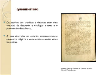 QUINHENTISMOQUINHENTISMO
 Os escritos dos cronistas e viajantes eram uma
tentativa de descrever e catalogar a terra e o
povo recém-descoberto.
 A essa descrição, no entanto, acrescentavam-se
elementos mágicos e características muitas vezes
fantásticas.
Imagem: Carta de Pero Vaz de Caminha ao Rei D.
Manoel / Public Domain.
 