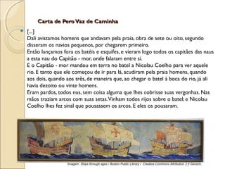 Carta de PeroVaz de CaminhaCarta de PeroVaz de Caminha
 [...]
Dali avistamos homens que andavam pela praia, obra de sete ou oito, segundo
disseram os navios pequenos, por chegarem primeiro.
Então lançamos fora os batéis e esquifes, e vieram logo todos os capitães das naus
a esta nau do Capitão - mor, onde falaram entre si.
E o Capitão - mor mandou em terra no batel a Nicolau Coelho para ver aquele
rio. E tanto que ele começou de ir para lá, acudiram pela praia homens, quando
aos dois, quando aos três, de maneira que, ao chegar o batel à boca do rio, já ali
havia dezoito ou vinte homens.
Eram pardos, todos nus, sem coisa alguma que lhes cobrisse suas vergonhas. Nas
mãos traziam arcos com suas setas.Vinham todos rijos sobre o batel; e Nicolau
Coelho lhes fez sinal que pousassem os arcos. E eles os pousaram.
Imagem: Ships through ages / Boston Public Library / Creative Commons Attribution 2.0 Generic.
 