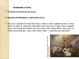 Analisando a CartaAnalisando a Carta
 Principais características das cartas:
 Espírito de fidelidade e submissão ao rei
 Posto que o Capitão-mor desta Vossa frota, e assim os outros capitães escrevam a Vossa
Alteza a notícia do achamento desta Vossa terra nova, que se agora nesta navegação
achou, não deixarei de também dar disso minha conta a Vossa Alteza, assim como eu
melhor puder, ainda que -- para o bem contar e falar -- o saiba pior que todos fazer!
Imagem:AutorDesconhecido,1509/Battle
ofDiu/PublicDomain.
 