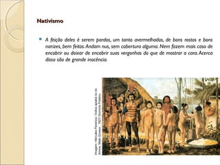 NativismoNativismo
 A feição deles é serem pardos, um tanto avermelhados, de bons rostos e bons
narizes, bem feitos.Andam nus, sem cobertura alguma. Nem fazem mais caso de
encobrir ou deixar de encobrir suas vergonhas do que de mostrar a cara.Acerca
disso são de grande inocência.
Imagem:HérculesFlorence/Índiosapiakánorio
Arinos,MatoGrosso,1827/DomínioPúblico.
 