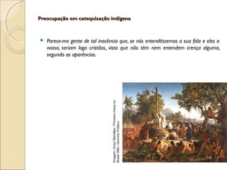 Preocupação em catequização indígenaPreocupação em catequização indígena
 Parece-me gente de tal inocência que, se nós entendêssemos a sua fala e eles a
nossa, seriam logo cristãos, visto que não têm nem entendem crença alguma,
segundo as aparências.
Imagem:VictorMeirelles/Primeiramissano
Brasil,1860/DomínioPúblico.
 
