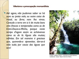 Ufanismo e preocupação mercantilistaUfanismo e preocupação mercantilista
 Até agora, não pudemos saber se há
ouro ou prata nela, ou outra coisa de
metal, ou ferro; nem lha vimos.
Contudo a terra em si é de muito bons
ares frescos e temperados como os de
Entre-Douro-e-Minho, porque neste
tempo d'agora assim os achávamos
como os de lá. Águas são muitas;
infinitas. Em tal maneira é graciosa
que, querendo-a aproveitar, dar-se-á
nela tudo; por causa das águas que
tem!
Imagem: Adelano Lázaro / Cachoeira de Santa Bárbara -
Cavalcante - Goiás - Brasil / Domínio Público
 